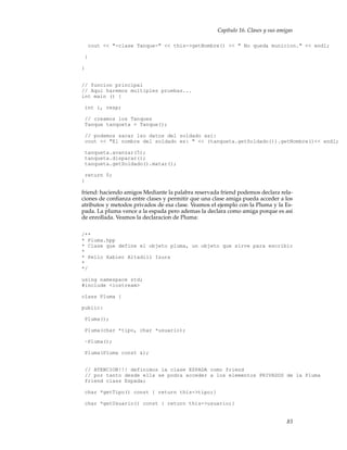 Capítulo 16. Clases y sus amigas
cout << "-clase Tanque-" << this->getNombre() << " No queda municion." << endl;
}
}
// funcion principal
// Aqui haremos multiples pruebas...
int main () {
int i, resp;
// creamos los Tanques
Tanque tanqueta = Tanque();
// podemos sacar lso datos del soldado asi:
cout << "El nombre del soldado es: " << (tanqueta.getSoldado()).getNombre()<< endl;
tanqueta.avanzar(5);
tanqueta.disparar();
tanqueta.getSoldado().matar();
return 0;
}
friend: haciendo amigos Mediante la palabra reservada friend podemos declara rela-
ciones de conﬁanza entre clases y permitir que una clase amiga pueda acceder a los
atributos y metodos privados de esa clase. Veamos el ejemplo con la Pluma y la Es-
pada. La pluma vence a la espada pero ademas la declara como amiga porque es asi
de enrollada. Veamos la declaracion de Pluma:
/**
* Pluma.hpp
* Clase que define el objeto pluma, un objeto que sirve para escribir
*
* Pello Xabier Altadill Izura
*
*/
using namespace std;
#include <iostream>
class Pluma {
public:
Pluma();
Pluma(char *tipo, char *usuario);
~Pluma();
Pluma(Pluma const &);
// ATENCION!!! definimos la clase ESPADA como friend
// por tanto desde ella se podra acceder a los elementos PRIVADOS de la Pluma
friend class Espada;
char *getTipo() const { return this->tipo;}
char *getUsuario() const { return this->usuario;}
83
 
