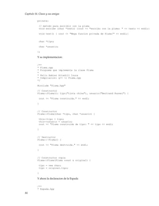 Capítulo 16. Clases y sus amigas
private:
// metodo para escribir con la pluma
void escribe (char *texto) {cout << "escribo con la pluma: " << texto << endl;}
void test() { cout << "Mega funcion privada de Pluma!" << endl;}
char *tipo;
char *usuario;
};
Y su implementacion:
/**
* Pluma.cpp
* Programa que implementa la clase Pluma
*
* Pello Xabier Altadill Izura
* Compilacion: g++ -c Pluma.cpp
*/
#include "Pluma.hpp"
// Constructor
Pluma::Pluma(): tipo("tinta china"), usuario("Bertrand Russel") {
cout << "Pluma construida." << endl;
}
// Constructor
Pluma::Pluma(char *tipo, char *usuario) {
this->tipo = tipo;
this->usuario = usuario;
cout << "Pluma construida de tipo: " << tipo << endl;
}
// Destructor
Pluma::~Pluma() {
cout << "Pluma destruida." << endl;
}
// Constructor copia
Pluma::Pluma(Pluma const & original) {
tipo = new char;
tipo = original.tipo;
}
Y ahora la declaracion de la Espada
/**
* Espada.hpp
84
 
