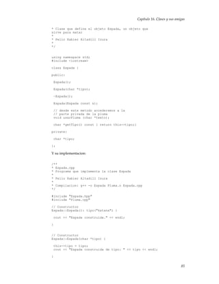 Capítulo 16. Clases y sus amigas
* Clase que define el objeto Espada, un objeto que
sirve para matar
*
* Pello Xabier Altadill Izura
*
*/
using namespace std;
#include <iostream>
class Espada {
public:
Espada();
Espada(char *tipo);
~Espada();
Espada(Espada const &);
// desde este metodo accederemos a la
// parte privada de la pluma
void usarPluma (char *texto);
char *getTipo() const { return this->tipo;}
private:
char *tipo;
};
Y su implementacion:
/**
* Espada.cpp
* Programa que implementa la clase Espada
*
* Pello Xabier Altadill Izura
*
* Compilacion: g++ -o Espada Pluma.o Espada.cpp
*/
#include "Espada.hpp"
#include "Pluma.cpp"
// Constructor
Espada::Espada(): tipo("katana") {
cout << "Espada construida." << endl;
}
// Constructor
Espada::Espada(char *tipo) {
this->tipo = tipo;
cout << "Espada construida de tipo: " << tipo << endl;
}
85
 