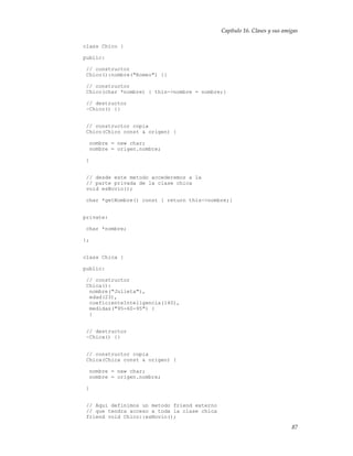 Capítulo 16. Clases y sus amigas
class Chico {
public:
// constructor
Chico():nombre("Romeo") {}
// constructor
Chico(char *nombre) { this->nombre = nombre;}
// destructor
~Chico() {}
// constructor copia
Chico(Chico const & origen) {
nombre = new char;
nombre = origen.nombre;
}
// desde este metodo accederemos a la
// parte privada de la clase chica
void esNovio();
char *getNombre() const { return this->nombre;}
private:
char *nombre;
};
class Chica {
public:
// constructor
Chica():
nombre("Julieta"),
edad(23),
coeficienteInteligencia(140),
medidas("95-60-95") {
}
// destructor
~Chica() {}
// constructor copia
Chica(Chica const & origen) {
nombre = new char;
nombre = origen.nombre;
}
// Aqui definimos un metodo friend externo
// que tendra acceso a toda la clase chica
friend void Chico::esNovio();
87
 