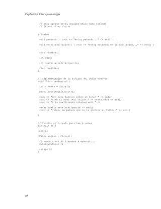 Capítulo 16. Clases y sus amigas
// otra opcion seria declara Chico como friend:
// friend class Chico;
private:
void pensar() { cout << "estoy pensado..." << endl; }
void entrarHabitacion() { cout << "estoy entrando en la habitacion..." << endl; }
char *nombre;
int edad;
int coeficienteInteligencia;
char *medidas;
};
// implementacion de la funcion del chico esNovio
void Chico::esNovio() {
Chica neska = Chica();
neska.entrarHabitacion();
cout << "Con esta funcion entro en todo! " << endl;
cout << "Dime tu edad real chica: " << neska.edad << endl;
cout << "Y tu coeficiente intelectual: " <<
neska.coeficienteInteligencia << endl;
cout << "joder, me parece que no te gustara el futbol." << endl;
}
// funcion principal, para las pruebas
int main () {
int i;
Chico mutiko = Chico();
// vamos a ver si llamamos a esNovio...
mutiko.esNovio();
return 0;
}
88
 