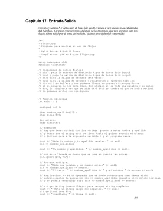 Capítulo 17. Entrada/Salida
Entrada y salida A vueltas con el ﬂujo (cin cout), vamos a ver un uso mas extendido
del habitual. De paso conoceremos algunas de las trampas que nos esperan con los
ﬂujos, sobre todo por el tema de buffers. Veamos este ejemplo comentado
/**
* Flujos.cpp
* Programa para mostrar el uso de flujos
*
* Pello Xabier Altadill Izura
* Compilacion: g++ -o Flujos Flujos.cpp
*/
using namespace std;
#include <iostream>
// Disponemos de varios flujos:
// cin : para la entrada de distintis tipos de datos (std input)
// cout : para la salida de distintos tipos de datos (std output)
// cer: para la salida de errores (std error)
// clo: para la salida de errores y redireccion a ficheros tipo log
// cin utiliza buffers y nos podemos llevar sorpresas al recoger datos
// si el usuario no los mete bien. Por ejemplo si se pide una palabra y se meten
// dos, la siguiente vez que se pida otro dato se tomara el que se habia metido!
// lo podemos evitar con cin.ignore
// Funcion principal
int main () {
unsigned int i;
char nombre_apellidos[25];
char linea[80];
int entero;
char caracter;
// ATENCION
// hay que tener cuidado con los strings. prueba a meter nombre y apellido
// y veras que el string solo se llena hasta el primer espacio en blanco,
// o incluso para a la siguiente variable i y el programa casca.
cout << "Mete tu nombre y tu apellido resalao: " << endl;
cin >> nombre_apellidos;
cout << "Tu nombre y apellidos: " << nombre_apellidos << endl;
// con esta llamada evitamos que se tome en cuenta las sobras
cin.ignore(255,’n’);
// Entrada multiple!
cout << "Mete una palabra y un numero entero" << endl;
cin >> nombre_apellidos >> entero;
cout << "El texto: " << nombre_apellidos << " y el entero: " << entero << endl;
// explicacion: >> es un operador que se puede sobrecargar como hemos visto
// anteriormente: la expresion cin >> nombre_apellidos devuelve otro objeto iostream
// y se podria reescribir asi: (cin >> nombre_apellidos) >> entero;
// cin.get(string,tama&ntilde;o) para recoger string completos
cout << " Mete un string largo con espacios. " << endl;
cin.getline(linea,80);
cout << "resultado: " << linea << endl;
89
 