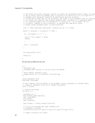 Capítulo 17. Entrada/Salida
// hay veces que puede interesar ignorar un numero de caracteres hasta llegar al final
// de la linea, para eso podemos usar la funcion cin.ignore(70,’n’); en lugar de n
// podemos usar cualquier caracter de terminacion que nos interese.
// no hay que olvidar que cin es un buffer. Que pasa si solo queremos leer un caracter
// sin tener que ’sacarlo’ del buffer? podemos usar cin.peek() y si queremos meter
// un caracter podemos usar cin.putback(’.’) -meteria un . en el buffer de cin
// cin.get() tomando un unico caracter. Si metemos mas imprimira todos
// puede usarse parametrizado: cin.get(caracter)
cout << "Vete metiendo caracteres. termina con un ." << endl;
while ( (caracter = cin.get()) != EOF) {
if ( cin.peek() == ’.’ ) {
cout << "nos vamos" << endl;
break;
}
cout << caracter;
}
cin.ignore(255,’n’);
return 0;
}
En este otro se habla mas de cout
/**
* FlujosOut.cpp
* Programa para mostrar el uso de flujos de SALIDA
*
* Pello Xabier Altadill Izura
* Compilacion: g++ -o FlujosOut FlujosOut.cpp
*/
using namespace std;
#include <iostream>
// cout tambien utiliza buffers y nos podemos llevar sorpresas al recoger datos
// aunque si queremos tirar de la cadena ejecutamos:
cout << flush;
// Funcion principal
int main () {
unsigned int i;
char nombre_apellidos[25];
char linea[80];
int entero;
char caracter;
char frase[] = "Clatu verata nictun";
// si en cin teniamos get aqui tenemos: put
// mandamos un saludo
cout.put(’K’).put(’a’).put(’i’).put(’x’).put(’o’).put(’n’);
// vamos a mostrar una linea:
90
 
