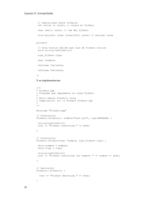 Capítulo 17. Entrada/Salida
// operaciones sobre ficheros
int cerrar () const; // cierra el fichero
char leer() const; // lee del fichero
void escribir (char linea[255]) const; // escribe linea
private:
// esta funcion decide que tipo de fichero iniciar
void inicializaFichero();
tipo_fichero tipo;
char *nombre;
ofstream *saliente;
ifstream *entrante;
};
Y su implementacion.
/**
* Fichero.cpp
* Programa que implementa la clase Fichero
*
* Pello Xabier Altadill Izura
* Compilacion: g++ -o Fichero Fichero.cpp
*
*/
#include "Fichero.hpp"
// Constructor
Fichero::Fichero(): nombre("test.txt"), tipo(ENTRADA) {
inicializaFichero();
cout << "Fichero construido." << endl;
}
// Constructor
Fichero::Fichero(char *nombre, tipo_fichero tipo) {
this->nombre = nombre;
this->tipo = tipo;
inicializaFichero();
cout << "Fichero construido con nombre: " << nombre << endl;
}
// Destructor
Fichero::~Fichero() {
cout << "Fichero destruido." << endl;
}
92
 