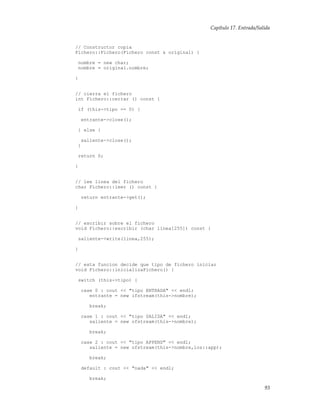 Capítulo 17. Entrada/Salida
// Constructor copia
Fichero::Fichero(Fichero const & original) {
nombre = new char;
nombre = original.nombre;
}
// cierra el fichero
int Fichero::cerrar () const {
if (this->tipo == 0) {
entrante->close();
} else {
saliente->close();
}
return 0;
}
// lee linea del fichero
char Fichero::leer () const {
return entrante->get();
}
// escribir sobre el fichero
void Fichero::escribir (char linea[255]) const {
saliente->write(linea,255);
}
// esta funcion decide que tipo de fichero iniciar
void Fichero::inicializaFichero() {
switch (this->tipo) {
case 0 : cout << "tipo ENTRADA" << endl;
entrante = new ifstream(this->nombre);
break;
case 1 : cout << "tipo SALIDA" << endl;
saliente = new ofstream(this->nombre);
break;
case 2 : cout << "tipo APPEND" << endl;
saliente = new ofstream(this->nombre,ios::app);
break;
default : cout << "nada" << endl;
break;
93
 