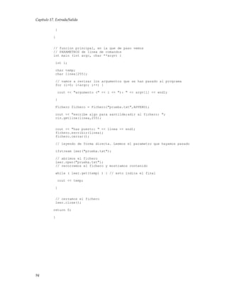 Capítulo 17. Entrada/Salida
}
}
// funcion principal, en la que de paso vemos
// PARAMETROS de linea de comandos
int main (int argc, char **argv) {
int i;
char temp;
char linea[255];
// vamos a revisar los argumentos que se han pasado al programa
for (i=0; i<argc; i++) {
cout << "argumento (" << i << "): " << argv[i] << endl;
}
Fichero fichero = Fichero("prueba.txt",APPEND);
cout << "escribe algo para a&ntilde;adir al fichero: ";
cin.getline(linea,255);
cout << "has puesto: " << linea << endl;
fichero.escribir(linea);
fichero.cerrar();
// leyendo de forma directa. Leemos el parametro que hayamos pasado
ifstream leer("prueba.txt");
// abrimos el fichero
leer.open("prueba.txt");
// recorremos el fichero y mostramos contenido
while ( leer.get(temp) ) { // esto indica el final
cout << temp;
}
// cerramos el fichero
leer.close();
return 0;
}
94
 