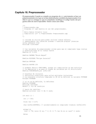 Capítulo 18. Preprocesador
El preprocesador Cuando se compila un programa de c++ previamente se hace un
preprocesamiento en el que se revisan determinadas variables de preprocesador. Con
ellas lo que se consigue es que el compilador modiﬁque el codigo fuente del pro-
grama antes de crear el ejecutable. Vamos varios usos utiles.
/**
* Preprocesador.cpp
* Programa c++ que muestra el uso del preprocesador.
*
* Pello Xabier Altadill Izura
* Compilacion: g++ -o Preprocesador Preprocesador.cpp
*
*/
// include se utiliza para poder utilizar codigo externo,
// generalmente las librerias standar o nuestras propias librerias
using namespace std;
#include <iostream>
// Las variables de preprocesador sirven para que el compilador haga ciertas
// modificaciones en el codigo fuente
#define PI 3.1415
#define BATMAN "Bruce Wayne"
#define MISTERX "Felipe Gonzalez"
#define REVELAR
#define BUFFER 255
// podemos definir FUNCIONES, aunque sin complicarlas ya que dificulta
// la depuracion y se pasa el tipado de variables por el arcoltriunfo
#define PORCENTAJE(a,b) (a*b)/100
// Guardias de inclusion
// Estructura condicional para evitar multiples inclusiones
// La siguiente structura comprueba si NO se ha definido la variable FSTREAM
#ifndef FSTREAM
// si no se ha definido, la definimos
#define FSTREAM
#include <fstream>
#endif // fin de condicion
// macro de comillas:
#define write(x) cout << #x << endl;
int main () {
int i = 345;
float var = 4.67;
char buffer[BUFFER]; // automaticamente el compilador traduce: buffer[255]
#ifdef PI
cout << "El valor PI es: " << PI << ": ten fe en el caos" << endl;
#else
95
 