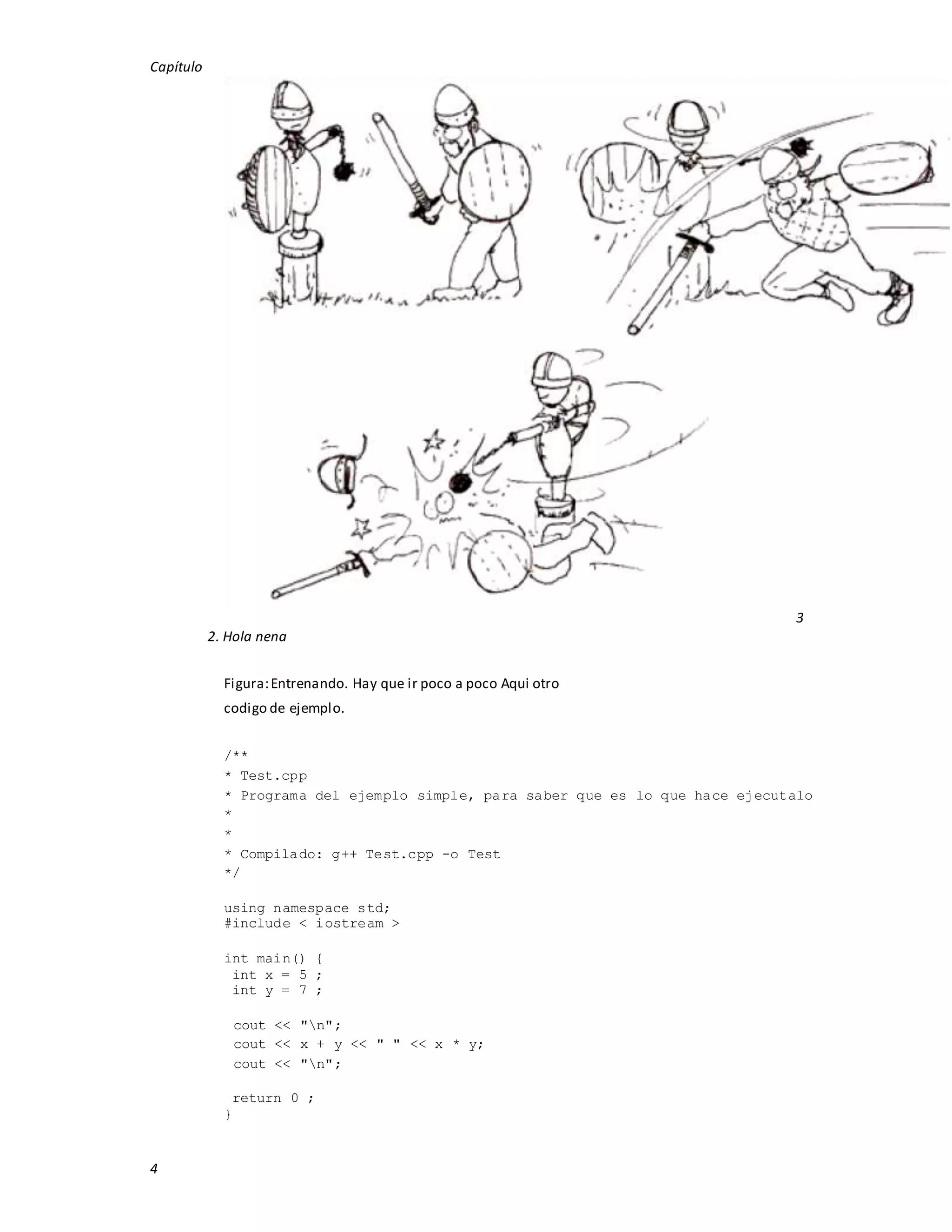 Capítulo
4
3
2. Hola nena
Figura:Entrenando. Hay que ir poco a poco Aqui otro
codigo de ejemplo.
/**
* Test.cpp
* Programa del ejemplo simple, para saber que es lo que hace ejecutalo
*
*
* Compilado: g++ Test.cpp -o Test
*/
using namespace std;
#include < iostream >
int main() {
int x = 5 ;
int y = 7 ;
cout << "n";
cout << x + y << " " << x * y;
cout << "n";
return 0 ;
}
 
