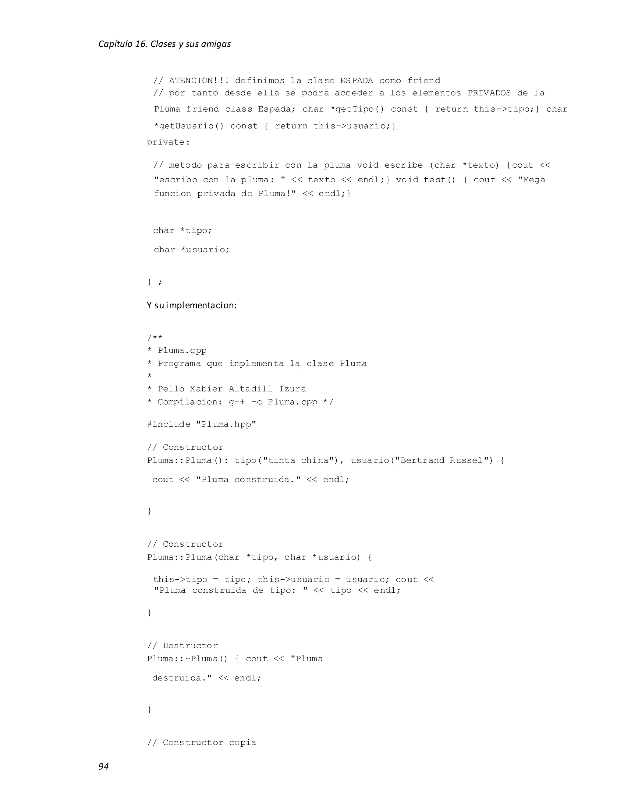 Capítulo 16. Clases y sus amigas
94
// ATENCION!!! definimos la clase ESPADA como friend
// por tanto desde ella se podra acceder a los elementos PRIVADOS de la
Pluma friend class Espada; char *getTipo() const { return this->tipo;} char
*getUsuario() const { return this->usuario;}
private:
// metodo para escribir con la pluma void escribe (char *texto) {cout <<
"escribo con la pluma: " << texto << endl;} void test() { cout << "Mega
funcion privada de Pluma!" << endl;}
char *tipo;
char *usuario;
} ;
Y su implementacion:
/**
* Pluma.cpp
* Programa que implementa la clase Pluma
*
* Pello Xabier Altadill Izura
* Compilacion: g++ -c Pluma.cpp */
#include "Pluma.hpp"
// Constructor
Pluma::Pluma(): tipo("tinta china"), usuario("Bertrand Russel") {
cout << "Pluma construida." << endl;
}
// Constructor
Pluma::Pluma(char *tipo, char *usuario) {
this->tipo = tipo; this->usuario = usuario; cout <<
"Pluma construida de tipo: " << tipo << endl;
}
// Destructor
Pluma::~Pluma() { cout << "Pluma
destruida." << endl;
}
// Constructor copia
 