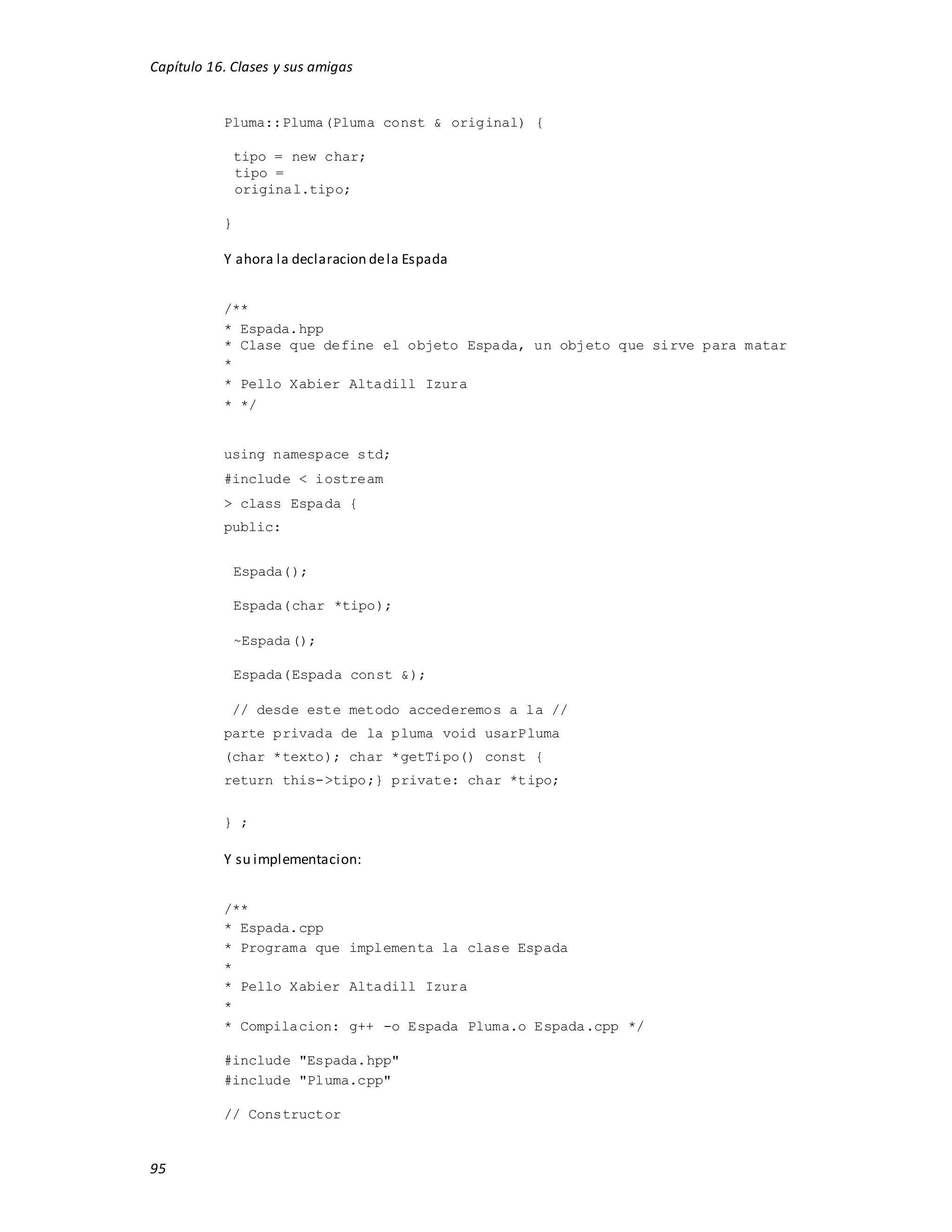 Capítulo 16. Clases y sus amigas
95
Pluma::Pluma(Pluma const & original) {
tipo = new char;
tipo =
original.tipo;
}
Y ahora la declaracion dela Espada
/**
* Espada.hpp
* Clase que define el objeto Espada, un objeto que sirve para matar
*
* Pello Xabier Altadill Izura
* */
using namespace std;
#include < iostream
> class Espada {
public:
Espada();
Espada(char *tipo);
~Espada();
Espada(Espada const &);
// desde este metodo accederemos a la //
parte privada de la pluma void usarPluma
(char *texto); char *getTipo() const {
return this->tipo;} private: char *tipo;
} ;
Y su implementacion:
/**
* Espada.cpp
* Programa que implementa la clase Espada
*
* Pello Xabier Altadill Izura
*
* Compilacion: g++ -o Espada Pluma.o Espada.cpp */
#include "Espada.hpp"
#include "Pluma.cpp"
// Constructor
 