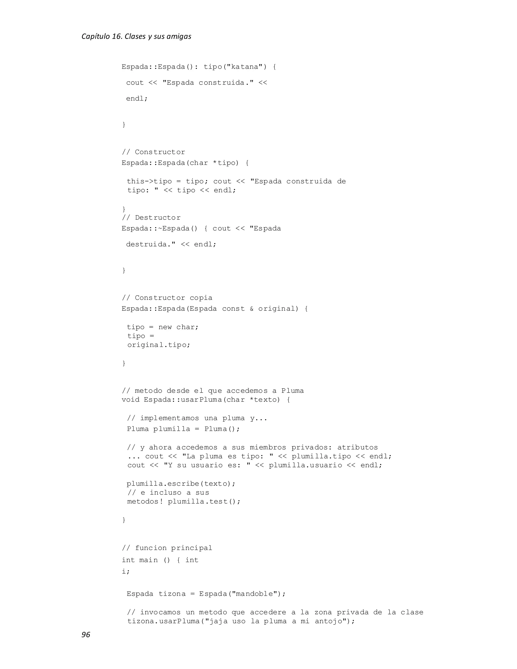 Capítulo 16. Clases y sus amigas
96
Espada::Espada(): tipo("katana") {
cout << "Espada construida." <<
endl;
}
// Constructor
Espada::Espada(char *tipo) {
this->tipo = tipo; cout << "Espada construida de
tipo: " << tipo << endl;
}
// Destructor
Espada::~Espada() { cout << "Espada
destruida." << endl;
}
// Constructor copia
Espada::Espada(Espada const & original) {
tipo = new char;
tipo =
original.tipo;
}
// metodo desde el que accedemos a Pluma
void Espada::usarPluma(char *texto) {
// implementamos una pluma y...
Pluma plumilla = Pluma();
// y ahora accedemos a sus miembros privados: atributos
... cout << "La pluma es tipo: " << plumilla.tipo << endl;
cout << "Y su usuario es: " << plumilla.usuario << endl;
plumilla.escribe(texto);
// e incluso a sus
metodos! plumilla.test();
}
// funcion principal
int main () { int
i;
Espada tizona = Espada("mandoble");
// invocamos un metodo que accedere a la zona privada de la clase
tizona.usarPluma("jaja uso la pluma a mi antojo");
 