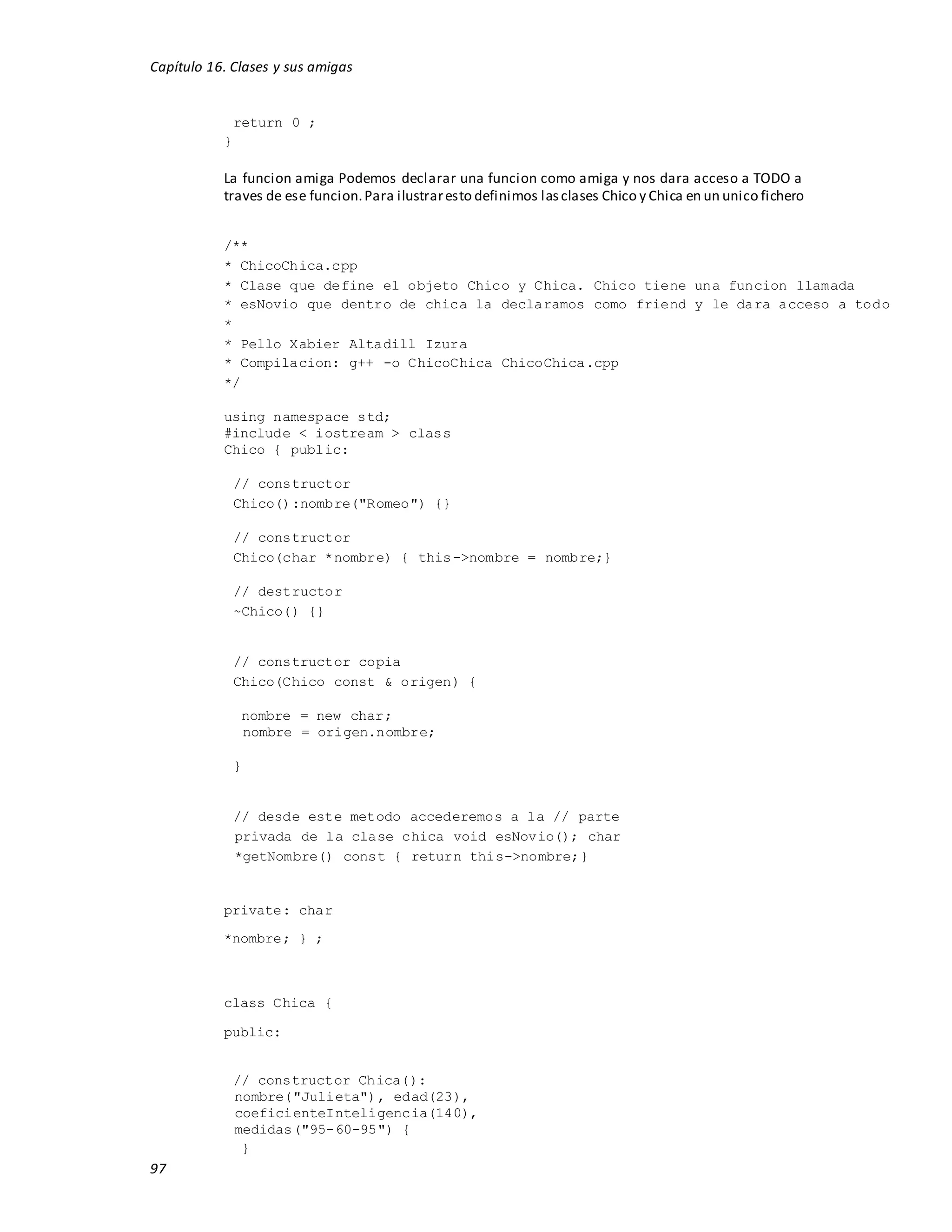 Capítulo 16. Clases y sus amigas
97
return 0 ;
}
La funcion amiga Podemos declarar una funcion como amiga y nos dara acceso a TODO a
traves de ese funcion.Para ilustraresto definimos lasclases Chico y Chica en un unico fichero
/**
* ChicoChica.cpp
* Clase que define el objeto Chico y Chica. Chico tiene una funcion llamada
* esNovio que dentro de chica la declaramos como friend y le dara acceso a todo
*
* Pello Xabier Altadill Izura
* Compilacion: g++ -o ChicoChica ChicoChica.cpp
*/
using namespace std;
#include < iostream > class
Chico { public:
// constructor
Chico():nombre("Romeo") {}
// constructor
Chico(char *nombre) { this->nombre = nombre;}
// destructor
~Chico() {}
// constructor copia
Chico(Chico const & origen) {
nombre = new char;
nombre = origen.nombre;
}
// desde este metodo accederemos a la // parte
privada de la clase chica void esNovio(); char
*getNombre() const { return this->nombre;}
private: char
*nombre; } ;
class Chica {
public:
// constructor Chica():
nombre("Julieta"), edad(23),
coeficienteInteligencia(140),
medidas("95-60-95") {
}
 