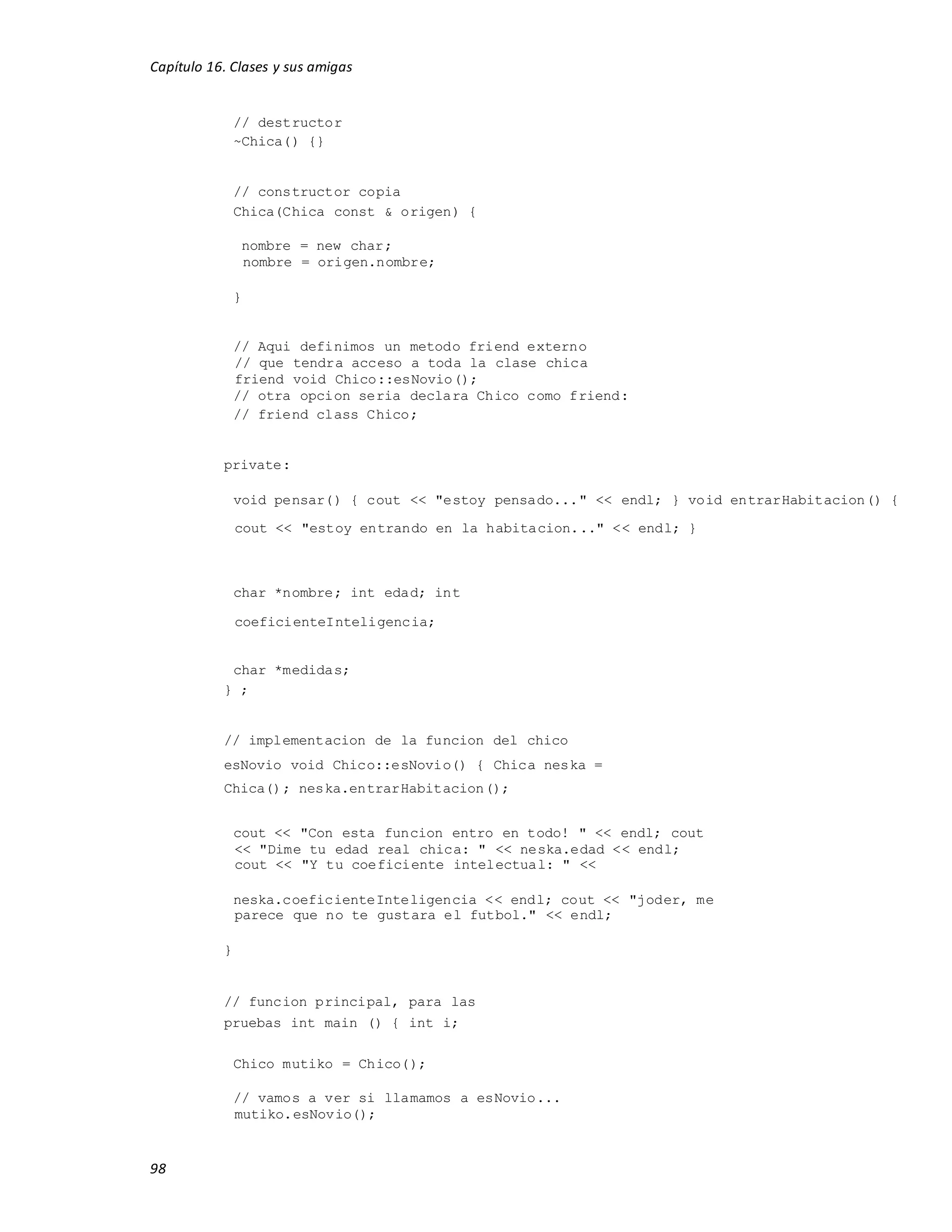 Capítulo 16. Clases y sus amigas
98
// destructor
~Chica() {}
// constructor copia
Chica(Chica const & origen) {
nombre = new char;
nombre = origen.nombre;
}
// Aqui definimos un metodo friend externo
// que tendra acceso a toda la clase chica
friend void Chico::esNovio();
// otra opcion seria declara Chico como friend:
// friend class Chico;
private:
void pensar() { cout << "estoy pensado..." << endl; } void entrarHabitacion() {
cout << "estoy entrando en la habitacion..." << endl; }
char *nombre; int edad; int
coeficienteInteligencia;
char *medidas;
} ;
// implementacion de la funcion del chico
esNovio void Chico::esNovio() { Chica neska =
Chica(); neska.entrarHabitacion();
cout << "Con esta funcion entro en todo! " << endl; cout
<< "Dime tu edad real chica: " << neska.edad << endl;
cout << "Y tu coeficiente intelectual: " <<
neska.coeficienteInteligencia << endl; cout << "joder, me
parece que no te gustara el futbol." << endl;
}
// funcion principal, para las
pruebas int main () { int i;
Chico mutiko = Chico();
// vamos a ver si llamamos a esNovio...
mutiko.esNovio();
 