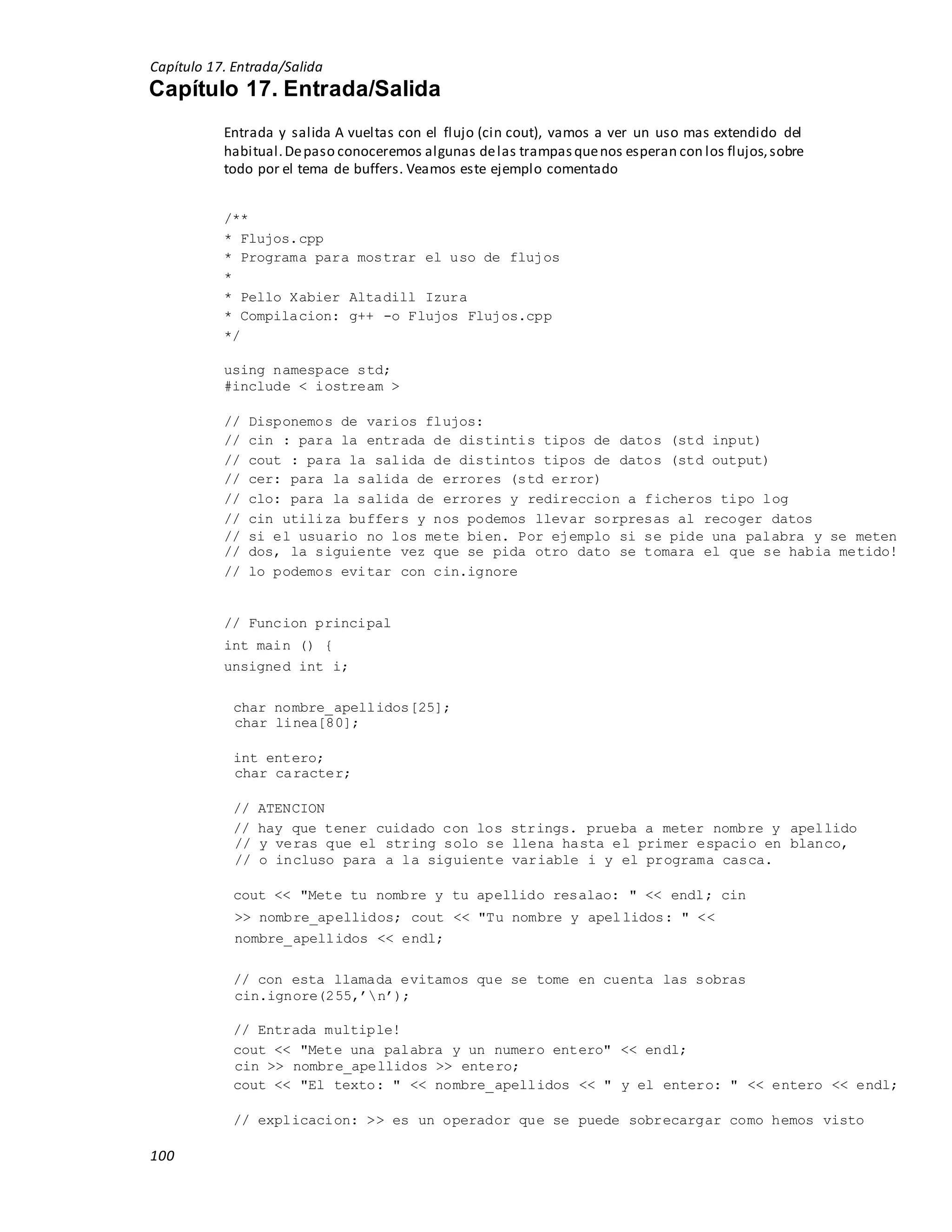 Capítulo 17. Entrada/Salida
100
Capítulo 17. Entrada/Salida
Entrada y salida A vueltas con el flujo (cin cout), vamos a ver un uso mas extendido del
habitual.Depaso conoceremos algunas delas trampasquenos esperan con los flujos,sobre
todo por el tema de buffers. Veamos este ejemplo comentado
/**
* Flujos.cpp
* Programa para mostrar el uso de flujos
*
* Pello Xabier Altadill Izura
* Compilacion: g++ -o Flujos Flujos.cpp
*/
using namespace std;
#include < iostream >
// Disponemos de varios flujos:
// cin : para la entrada de distintis tipos de datos (std input)
// cout : para la salida de distintos tipos de datos (std output)
// cer: para la salida de errores (std error)
// clo: para la salida de errores y redireccion a ficheros tipo log
// cin utiliza buffers y nos podemos llevar sorpresas al recoger datos
// si el usuario no los mete bien. Por ejemplo si se pide una palabra y se meten
// dos, la siguiente vez que se pida otro dato se tomara el que se habia metido!
// lo podemos evitar con cin.ignore
// Funcion principal
int main () {
unsigned int i;
char nombre_apellidos[25];
char linea[80];
int entero;
char caracter;
// ATENCION
// hay que tener cuidado con los strings. prueba a meter nombre y apellido
// y veras que el string solo se llena hasta el primer espacio en blanco,
// o incluso para a la siguiente variable i y el programa casca.
cout << "Mete tu nombre y tu apellido resalao: " << endl; cin
>> nombre_apellidos; cout << "Tu nombre y apellidos: " <<
nombre_apellidos << endl;
// con esta llamada evitamos que se tome en cuenta las sobras
cin.ignore(255,’n’);
// Entrada multiple!
cout << "Mete una palabra y un numero entero" << endl;
cin >> nombre_apellidos >> entero;
cout << "El texto: " << nombre_apellidos << " y el entero: " << entero << endl;
// explicacion: >> es un operador que se puede sobrecargar como hemos visto
 