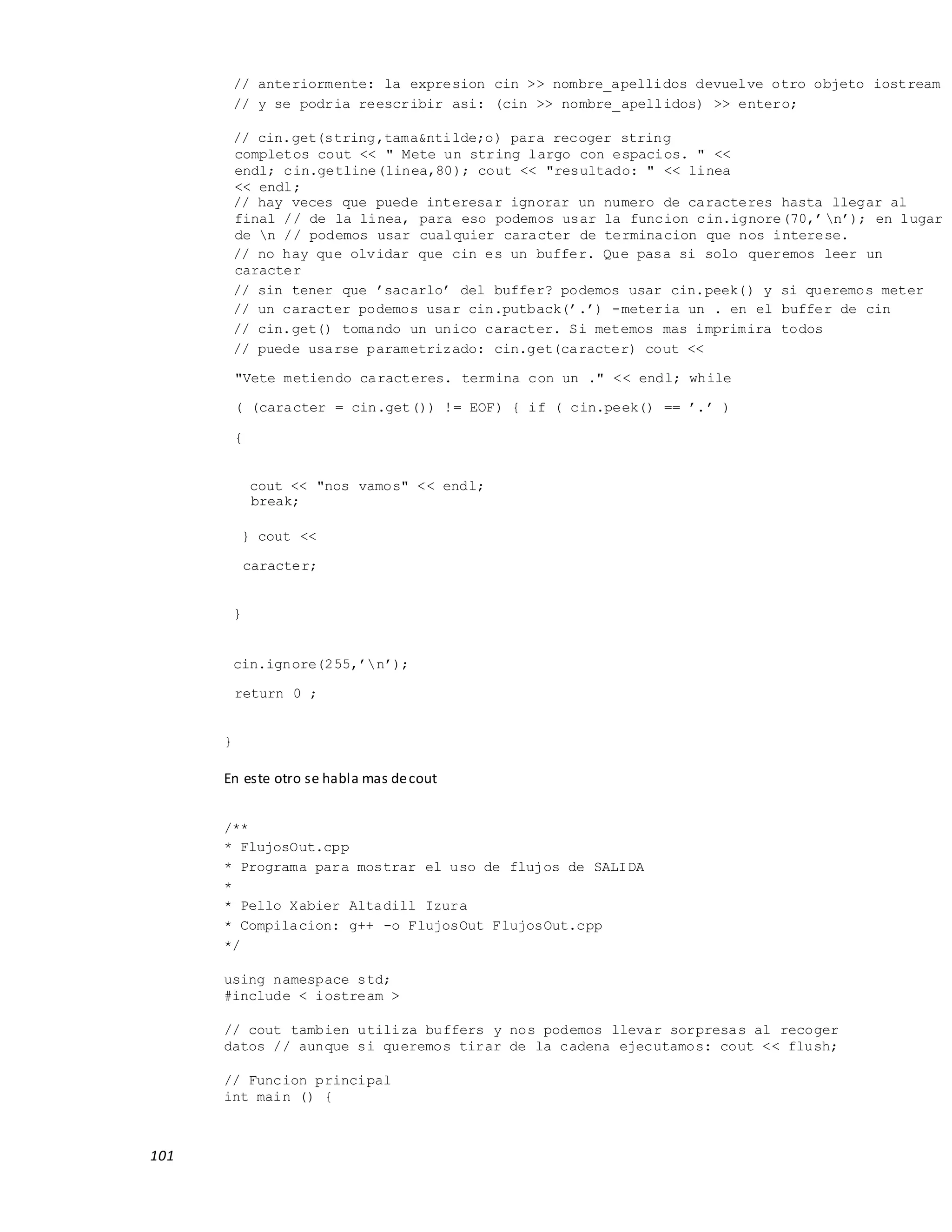 101
// anteriormente: la expresion cin >> nombre_apellidos devuelve otro objeto iostream
// y se podria reescribir asi: (cin >> nombre_apellidos) >> entero;
// cin.get(string,tama&ntilde;o) para recoger string
completos cout << " Mete un string largo con espacios. " <<
endl; cin.getline(linea,80); cout << "resultado: " << linea
<< endl;
// hay veces que puede interesar ignorar un numero de caracteres hasta llegar al
final // de la linea, para eso podemos usar la funcion cin.ignore(70,’n’); en lugar
de n // podemos usar cualquier caracter de terminacion que nos interese.
// no hay que olvidar que cin es un buffer. Que pasa si solo queremos leer un
caracter
// sin tener que ’sacarlo’ del buffer? podemos usar cin.peek() y si queremos meter
// un caracter podemos usar cin.putback(’.’) -meteria un . en el buffer de cin
// cin.get() tomando un unico caracter. Si metemos mas imprimira todos
// puede usarse parametrizado: cin.get(caracter) cout <<
"Vete metiendo caracteres. termina con un ." << endl; while
( (caracter = cin.get()) != EOF) { if ( cin.peek() == ’.’ )
{
cout << "nos vamos" << endl;
break;
} cout <<
caracter;
}
cin.ignore(255,’n’);
return 0 ;
}
En este otro se habla mas decout
/**
* FlujosOut.cpp
* Programa para mostrar el uso de flujos de SALIDA
*
* Pello Xabier Altadill Izura
* Compilacion: g++ -o FlujosOut FlujosOut.cpp
*/
using namespace std;
#include < iostream >
// cout tambien utiliza buffers y nos podemos llevar sorpresas al recoger
datos // aunque si queremos tirar de la cadena ejecutamos: cout << flush;
// Funcion principal
int main () {
 