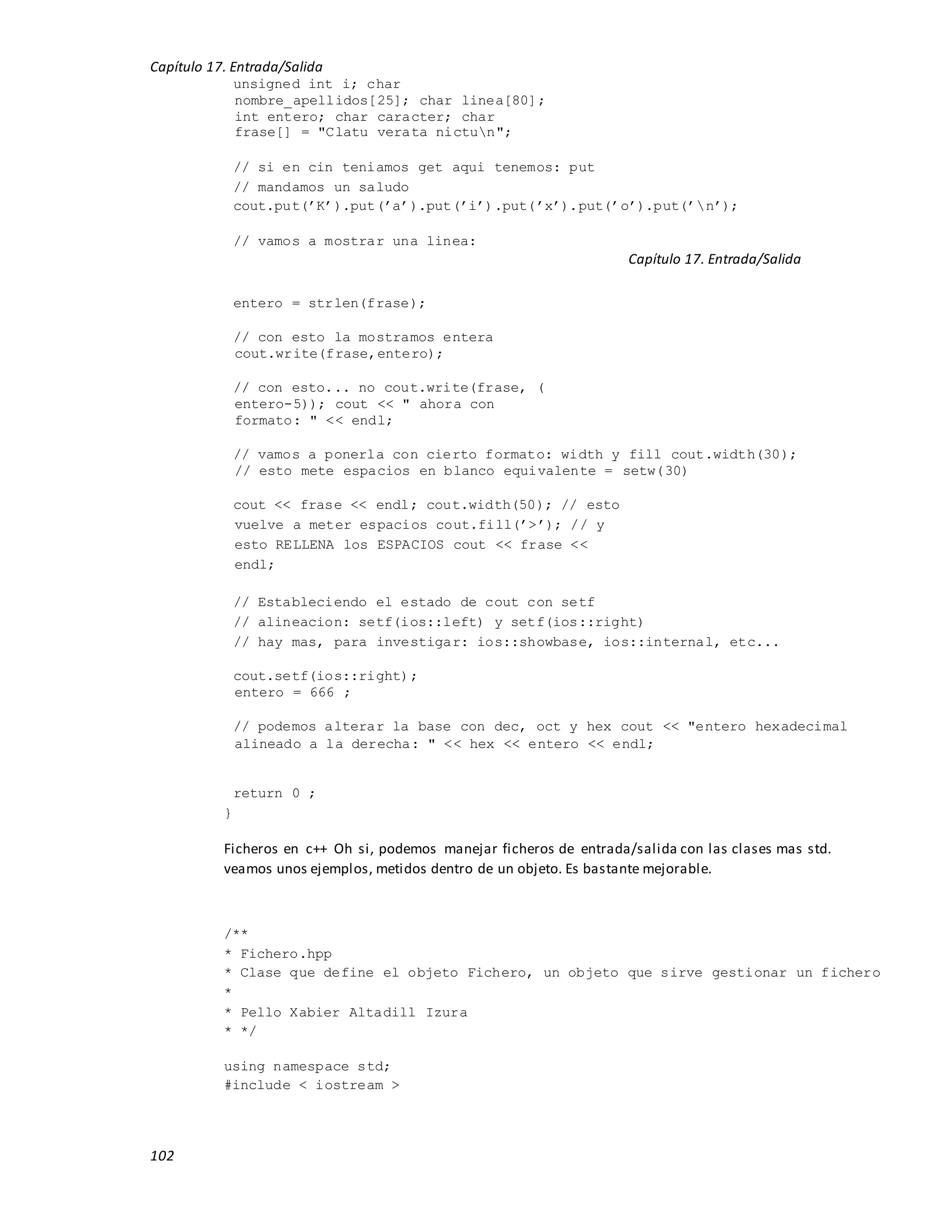 Capítulo 17. Entrada/Salida
102
unsigned int i; char
nombre_apellidos[25]; char linea[80];
int entero; char caracter; char
frase[] = "Clatu verata nictun";
// si en cin teniamos get aqui tenemos: put
// mandamos un saludo
cout.put(’K’).put(’a’).put(’i’).put(’x’).put(’o’).put(’n’);
// vamos a mostrar una linea:
Capítulo 17. Entrada/Salida
entero = strlen(frase);
// con esto la mostramos entera
cout.write(frase,entero);
// con esto... no cout.write(frase, (
entero-5)); cout << " ahora con
formato: " << endl;
// vamos a ponerla con cierto formato: width y fill cout.width(30);
// esto mete espacios en blanco equivalente = setw(30)
cout << frase << endl; cout.width(50); // esto
vuelve a meter espacios cout.fill(’>’); // y
esto RELLENA los ESPACIOS cout << frase <<
endl;
// Estableciendo el estado de cout con setf
// alineacion: setf(ios::left) y setf(ios::right)
// hay mas, para investigar: ios::showbase, ios::internal, etc...
cout.setf(ios::right);
entero = 666 ;
// podemos alterar la base con dec, oct y hex cout << "entero hexadecimal
alineado a la derecha: " << hex << entero << endl;
return 0 ;
}
Ficheros en c++ Oh si, podemos manejar ficheros de entrada/salida con las clases mas std.
veamos unos ejemplos, metidos dentro de un objeto. Es bastante mejorable.
/**
* Fichero.hpp
* Clase que define el objeto Fichero, un objeto que sirve gestionar un fichero
*
* Pello Xabier Altadill Izura
* */
using namespace std;
#include < iostream >
 