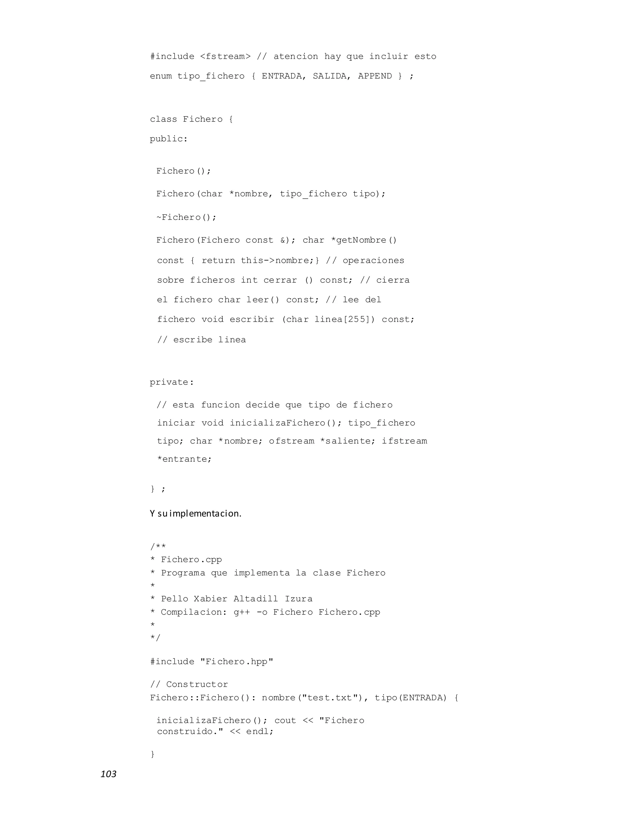103
#include <fstream> // atencion hay que incluir esto
enum tipo_fichero { ENTRADA, SALIDA, APPEND } ;
class Fichero {
public:
Fichero();
Fichero(char *nombre, tipo_fichero tipo);
~Fichero();
Fichero(Fichero const &); char *getNombre()
const { return this->nombre;} // operaciones
sobre ficheros int cerrar () const; // cierra
el fichero char leer() const; // lee del
fichero void escribir (char linea[255]) const;
// escribe linea
private:
// esta funcion decide que tipo de fichero
iniciar void inicializaFichero(); tipo_fichero
tipo; char *nombre; ofstream *saliente; ifstream
*entrante;
} ;
Y su implementacion.
/**
* Fichero.cpp
* Programa que implementa la clase Fichero
*
* Pello Xabier Altadill Izura
* Compilacion: g++ -o Fichero Fichero.cpp
*
*/
#include "Fichero.hpp"
// Constructor
Fichero::Fichero(): nombre("test.txt"), tipo(ENTRADA) {
inicializaFichero(); cout << "Fichero
construido." << endl;
}
 