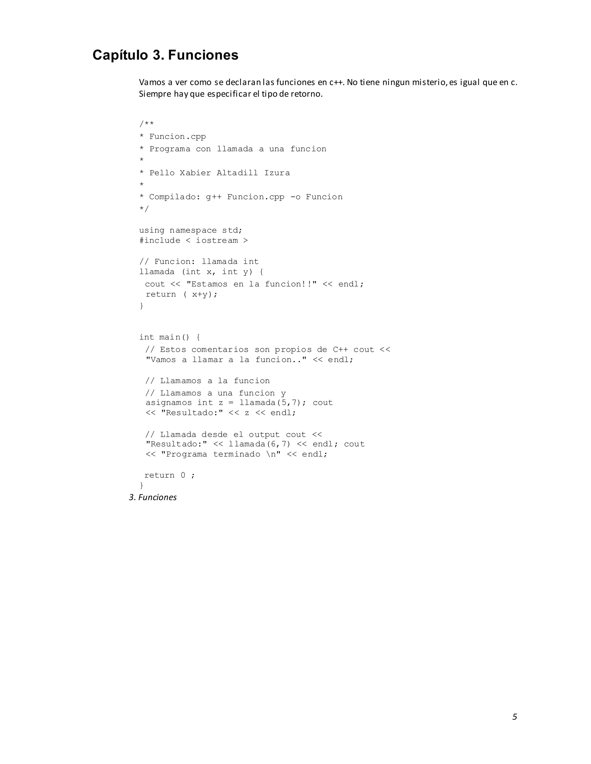 5
Capítulo 3. Funciones
Vamos a ver como se declaran las funciones en c++. No tiene ningun misterio,es igual que en c.
Siempre hay que especificar el tipo de retorno.
/**
* Funcion.cpp
* Programa con llamada a una funcion
*
* Pello Xabier Altadill Izura
*
* Compilado: g++ Funcion.cpp -o Funcion
*/
using namespace std;
#include < iostream >
// Funcion: llamada int
llamada (int x, int y) {
cout << "Estamos en la funcion!!" << endl;
return ( x+y);
}
int main() {
// Estos comentarios son propios de C++ cout <<
"Vamos a llamar a la funcion.." << endl;
// Llamamos a la funcion
// Llamamos a una funcion y
asignamos int z = llamada(5,7); cout
<< "Resultado:" << z << endl;
// Llamada desde el output cout <<
"Resultado:" << llamada(6,7) << endl; cout
<< "Programa terminado n" << endl;
return 0 ;
}
3. Funciones
 