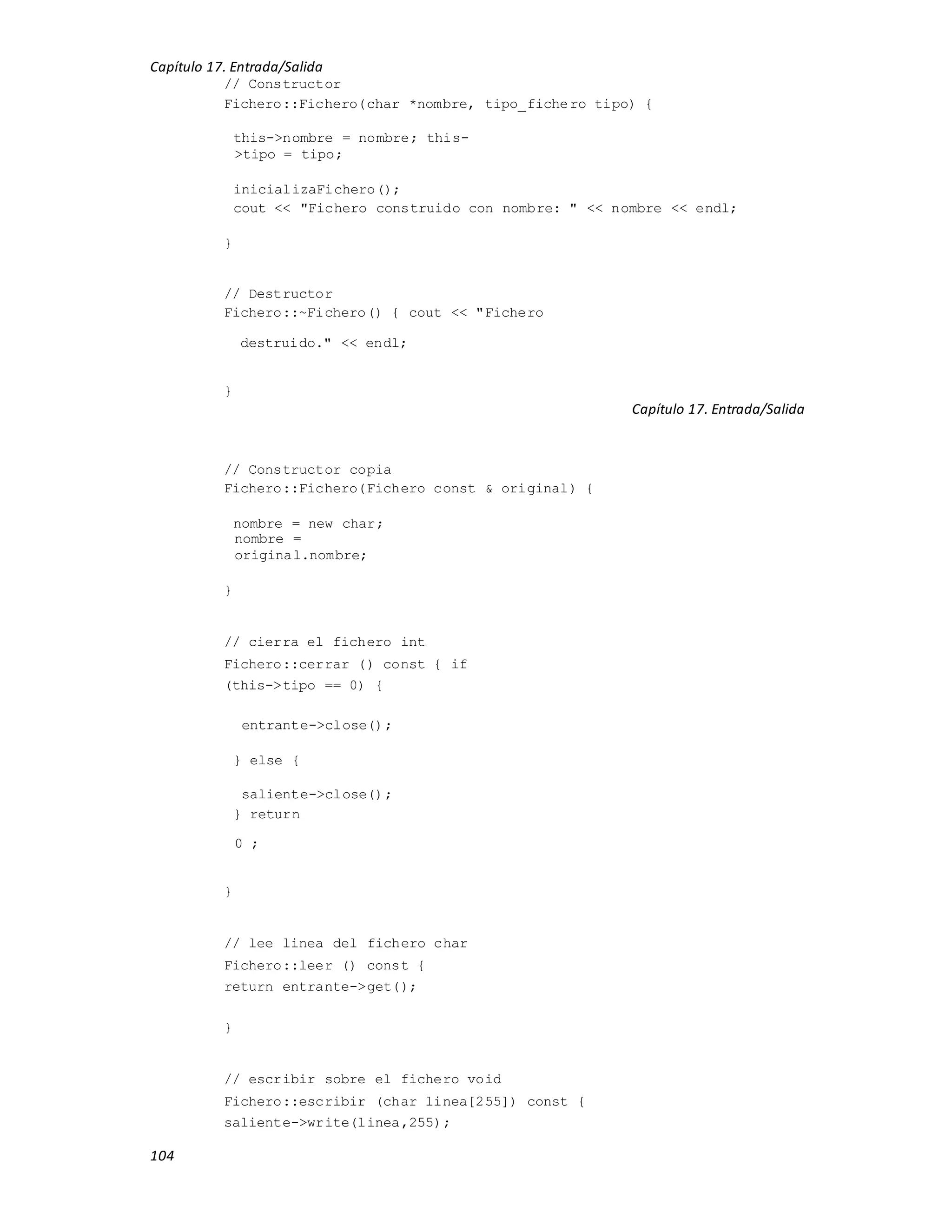 Capítulo 17. Entrada/Salida
104
// Constructor
Fichero::Fichero(char *nombre, tipo_fichero tipo) {
this->nombre = nombre; this-
>tipo = tipo;
inicializaFichero();
cout << "Fichero construido con nombre: " << nombre << endl;
}
// Destructor
Fichero::~Fichero() { cout << "Fichero
destruido." << endl;
}
Capítulo 17. Entrada/Salida
// Constructor copia
Fichero::Fichero(Fichero const & original) {
nombre = new char;
nombre =
original.nombre;
}
// cierra el fichero int
Fichero::cerrar () const { if
(this->tipo == 0) {
entrante->close();
} else {
saliente->close();
} return
0 ;
}
// lee linea del fichero char
Fichero::leer () const {
return entrante->get();
}
// escribir sobre el fichero void
Fichero::escribir (char linea[255]) const {
saliente->write(linea,255);
 