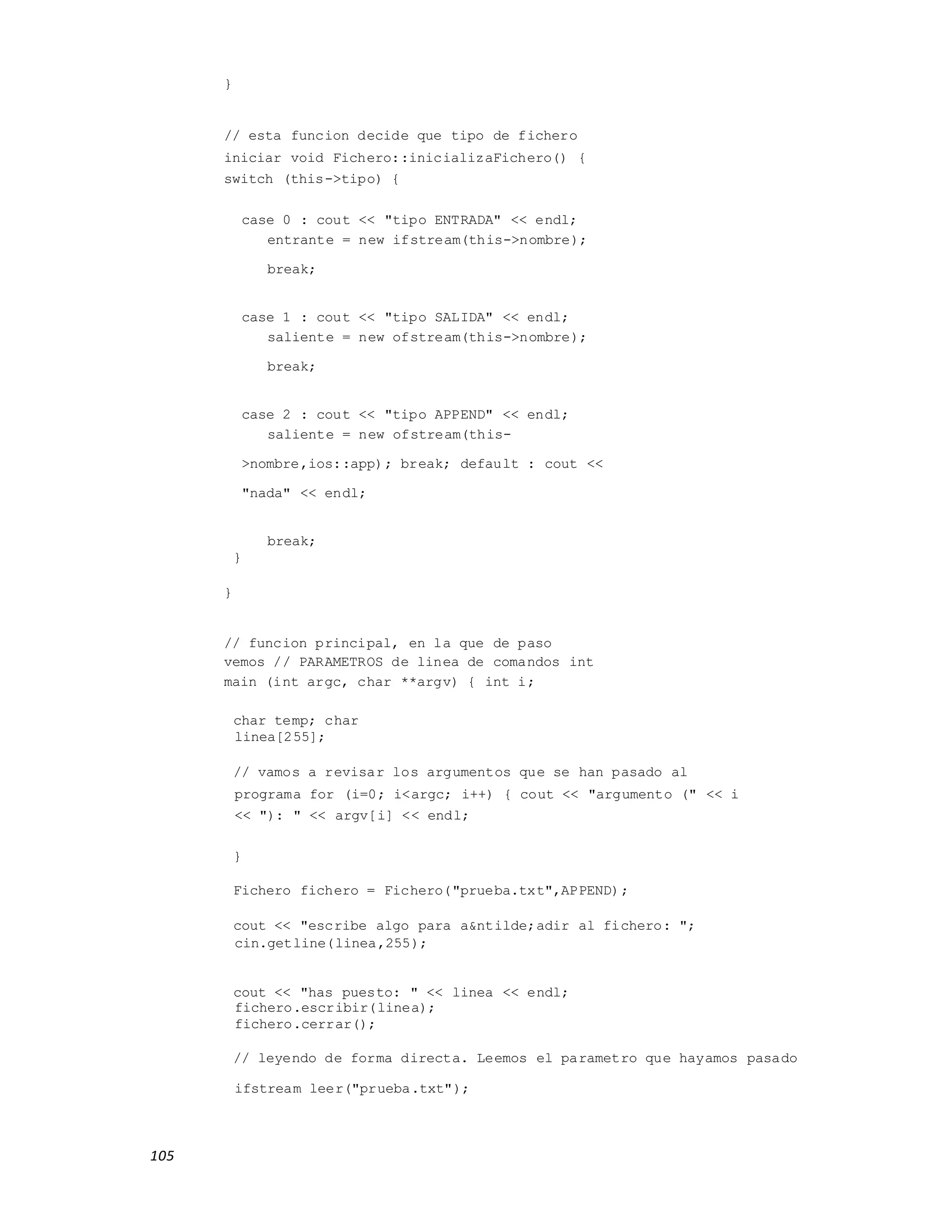 105
}
// esta funcion decide que tipo de fichero
iniciar void Fichero::inicializaFichero() {
switch (this->tipo) {
case 0 : cout << "tipo ENTRADA" << endl;
entrante = new ifstream(this->nombre);
break;
case 1 : cout << "tipo SALIDA" << endl;
saliente = new ofstream(this->nombre);
break;
case 2 : cout << "tipo APPEND" << endl;
saliente = new ofstream(this-
>nombre,ios::app); break; default : cout <<
"nada" << endl;
break;
}
}
// funcion principal, en la que de paso
vemos // PARAMETROS de linea de comandos int
main (int argc, char **argv) { int i;
char temp; char
linea[255];
// vamos a revisar los argumentos que se han pasado al
programa for (i=0; i<argc; i++) { cout << "argumento (" << i
<< "): " << argv[i] << endl;
}
Fichero fichero = Fichero("prueba.txt",APPEND);
cout << "escribe algo para a&ntilde;adir al fichero: ";
cin.getline(linea,255);
cout << "has puesto: " << linea << endl;
fichero.escribir(linea);
fichero.cerrar();
// leyendo de forma directa. Leemos el parametro que hayamos pasado
ifstream leer("prueba.txt");
 