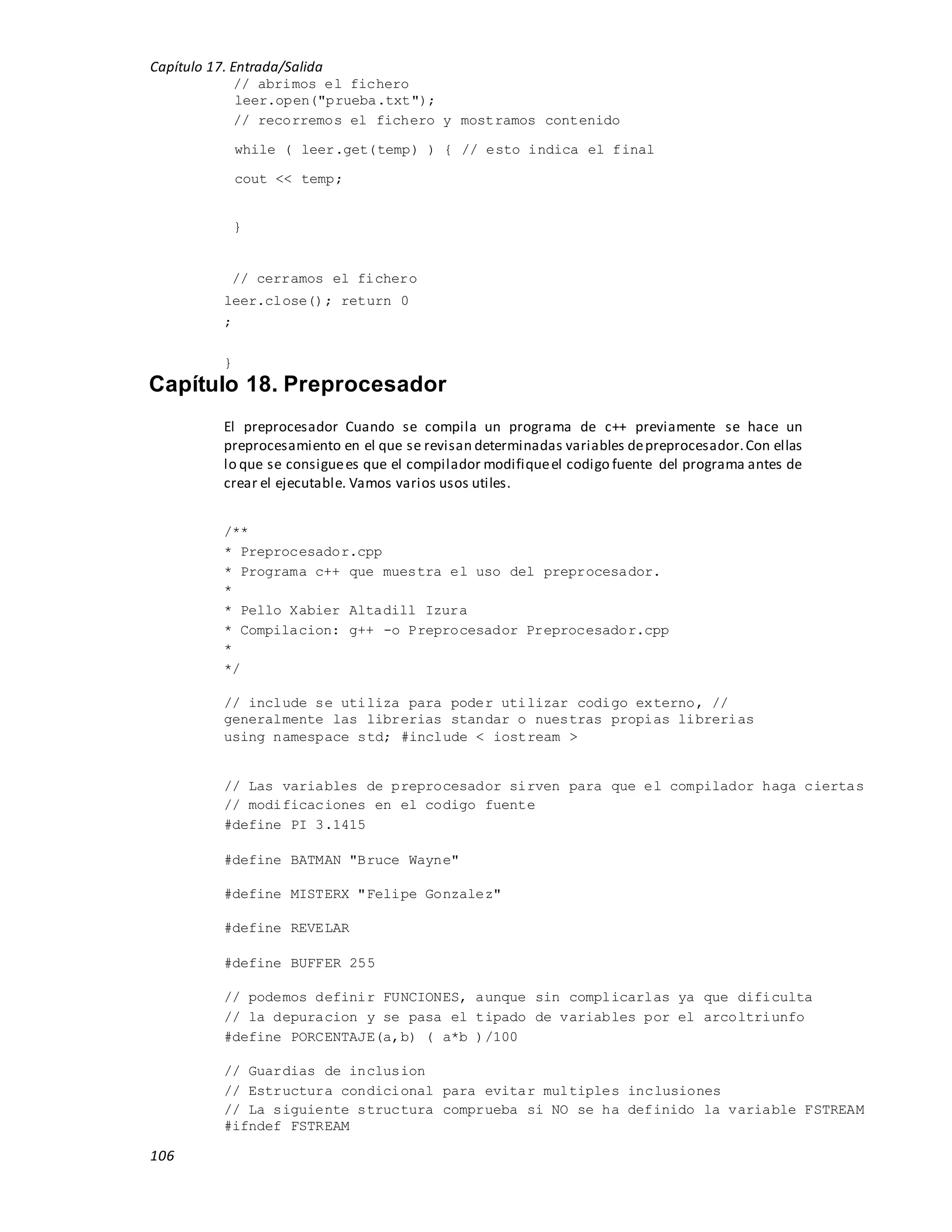 Capítulo 17. Entrada/Salida
106
// abrimos el fichero
leer.open("prueba.txt");
// recorremos el fichero y mostramos contenido
while ( leer.get(temp) ) { // esto indica el final
cout << temp;
}
// cerramos el fichero
leer.close(); return 0
;
}
Capítulo 18. Preprocesador
El preprocesador Cuando se compila un programa de c++ previamente se hace un
preprocesamiento en el que se revisan determinadas variables depreprocesador.Con ellas
lo que se consiguees que el compilador modifiqueel codigo fuente del programa antes de
crear el ejecutable. Vamos varios usos utiles.
/**
* Preprocesador.cpp
* Programa c++ que muestra el uso del preprocesador.
*
* Pello Xabier Altadill Izura
* Compilacion: g++ -o Preprocesador Preprocesador.cpp
*
*/
// include se utiliza para poder utilizar codigo externo, //
generalmente las librerias standar o nuestras propias librerias
using namespace std; #include < iostream >
// Las variables de preprocesador sirven para que el compilador haga ciertas
// modificaciones en el codigo fuente
#define PI 3.1415
#define BATMAN "Bruce Wayne"
#define MISTERX "Felipe Gonzalez"
#define REVELAR
#define BUFFER 255
// podemos definir FUNCIONES, aunque sin complicarlas ya que dificulta
// la depuracion y se pasa el tipado de variables por el arcoltriunfo
#define PORCENTAJE(a,b) ( a*b )/100
// Guardias de inclusion
// Estructura condicional para evitar multiples inclusiones
// La siguiente structura comprueba si NO se ha definido la variable FSTREAM
#ifndef FSTREAM
 