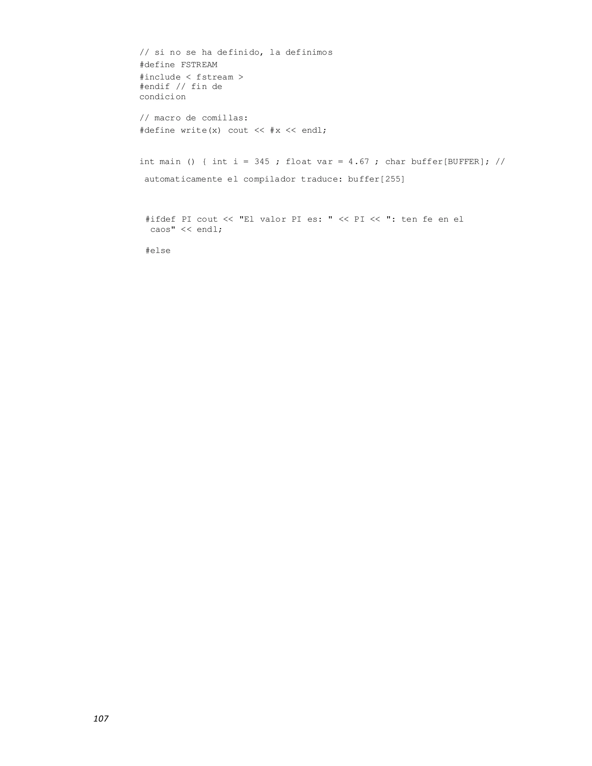 107
// si no se ha definido, la definimos
#define FSTREAM
#include < fstream >
#endif // fin de
condicion
// macro de comillas:
#define write(x) cout << #x << endl;
int main () { int i = 345 ; float var = 4.67 ; char buffer[BUFFER]; //
automaticamente el compilador traduce: buffer[255]
#ifdef PI cout << "El valor PI es: " << PI << ": ten fe en el
caos" << endl;
#else
 