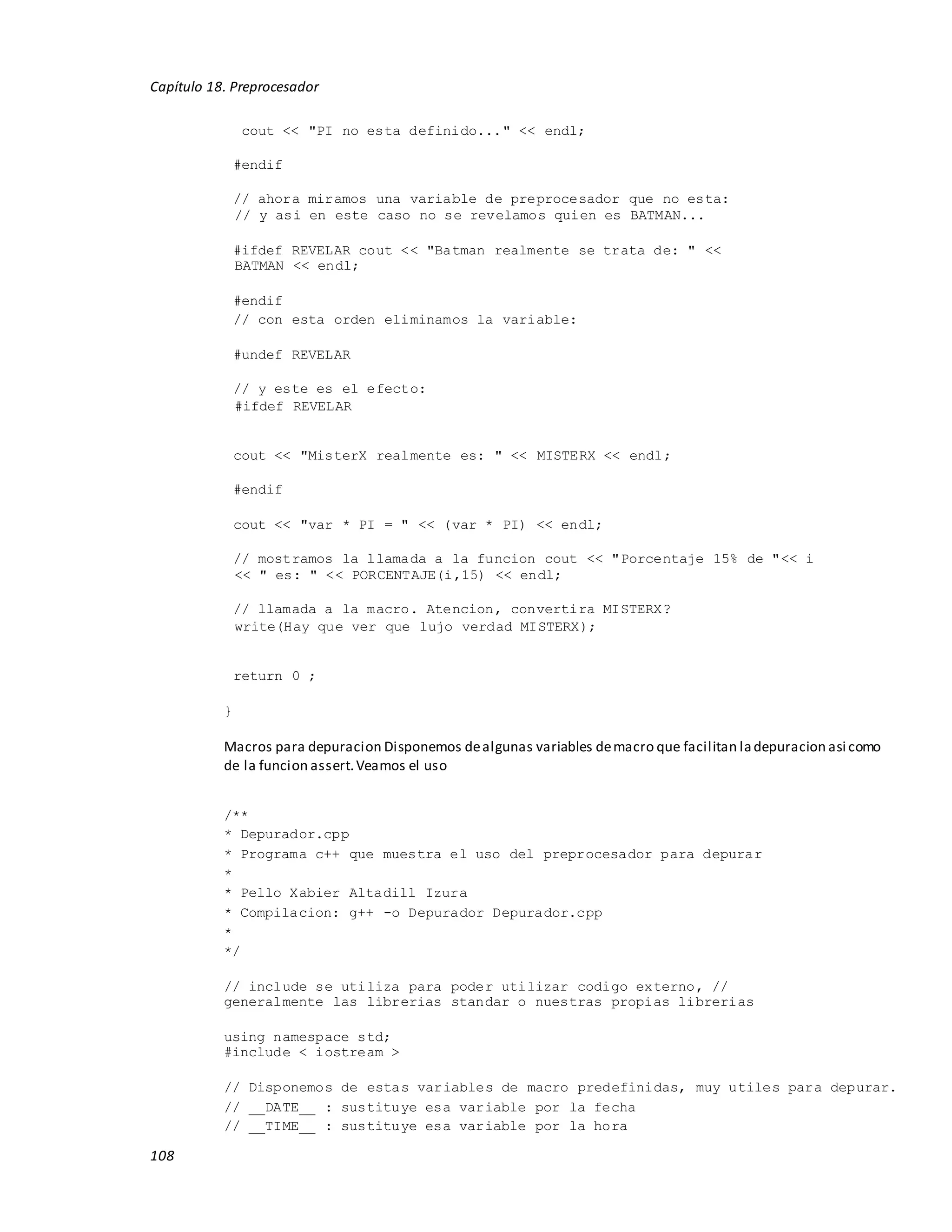 108
Capítulo 18. Preprocesador
cout << "PI no esta definido..." << endl;
#endif
// ahora miramos una variable de preprocesador que no esta:
// y asi en este caso no se revelamos quien es BATMAN...
#ifdef REVELAR cout << "Batman realmente se trata de: " <<
BATMAN << endl;
#endif
// con esta orden eliminamos la variable:
#undef REVELAR
// y este es el efecto:
#ifdef REVELAR
cout << "MisterX realmente es: " << MISTERX << endl;
#endif
cout << "var * PI = " << (var * PI) << endl;
// mostramos la llamada a la funcion cout << "Porcentaje 15% de "<< i
<< " es: " << PORCENTAJE(i,15) << endl;
// llamada a la macro. Atencion, convertira MISTERX?
write(Hay que ver que lujo verdad MISTERX);
return 0 ;
}
Macros para depuracion Disponemos dealgunas variables demacro que facilitan ladepuracion asi como
de la funcion assert.Veamos el uso
/**
* Depurador.cpp
* Programa c++ que muestra el uso del preprocesador para depurar
*
* Pello Xabier Altadill Izura
* Compilacion: g++ -o Depurador Depurador.cpp
*
*/
// include se utiliza para poder utilizar codigo externo, //
generalmente las librerias standar o nuestras propias librerias
using namespace std;
#include < iostream >
// Disponemos de estas variables de macro predefinidas, muy utiles para depurar.
// __DATE__ : sustituye esa variable por la fecha
// __TIME__ : sustituye esa variable por la hora
 