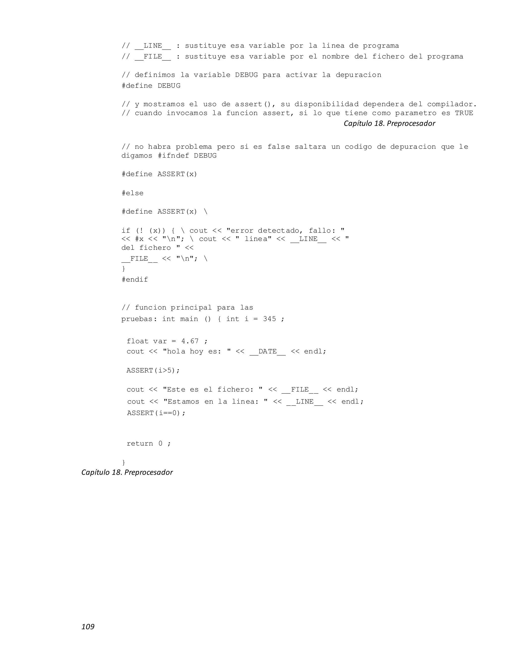 109
// __LINE__ : sustituye esa variable por la linea de programa
// __FILE__ : sustituye esa variable por el nombre del fichero del programa
// definimos la variable DEBUG para activar la depuracion
#define DEBUG
// y mostramos el uso de assert(), su disponibilidad dependera del compilador.
// cuando invocamos la funcion assert, si lo que tiene como parametro es TRUE
Capítulo 18. Preprocesador
// no habra problema pero si es false saltara un codigo de depuracion que le
digamos #ifndef DEBUG
#define ASSERT(x)
#else
#define ASSERT(x) 
if (! (x)) {  cout << "error detectado, fallo: "
<< #x << "n";  cout << " linea" << __LINE__ << "
del fichero " <<
__FILE__ << "n"; 
}
#endif
// funcion principal para las
pruebas: int main () { int i = 345 ;
float var = 4.67 ;
cout << "hola hoy es: " << __DATE__ << endl;
ASSERT(i>5);
cout << "Este es el fichero: " << __FILE__ << endl;
cout << "Estamos en la linea: " << __LINE__ << endl;
ASSERT(i==0);
return 0 ;
}
Capítulo 18. Preprocesador
 