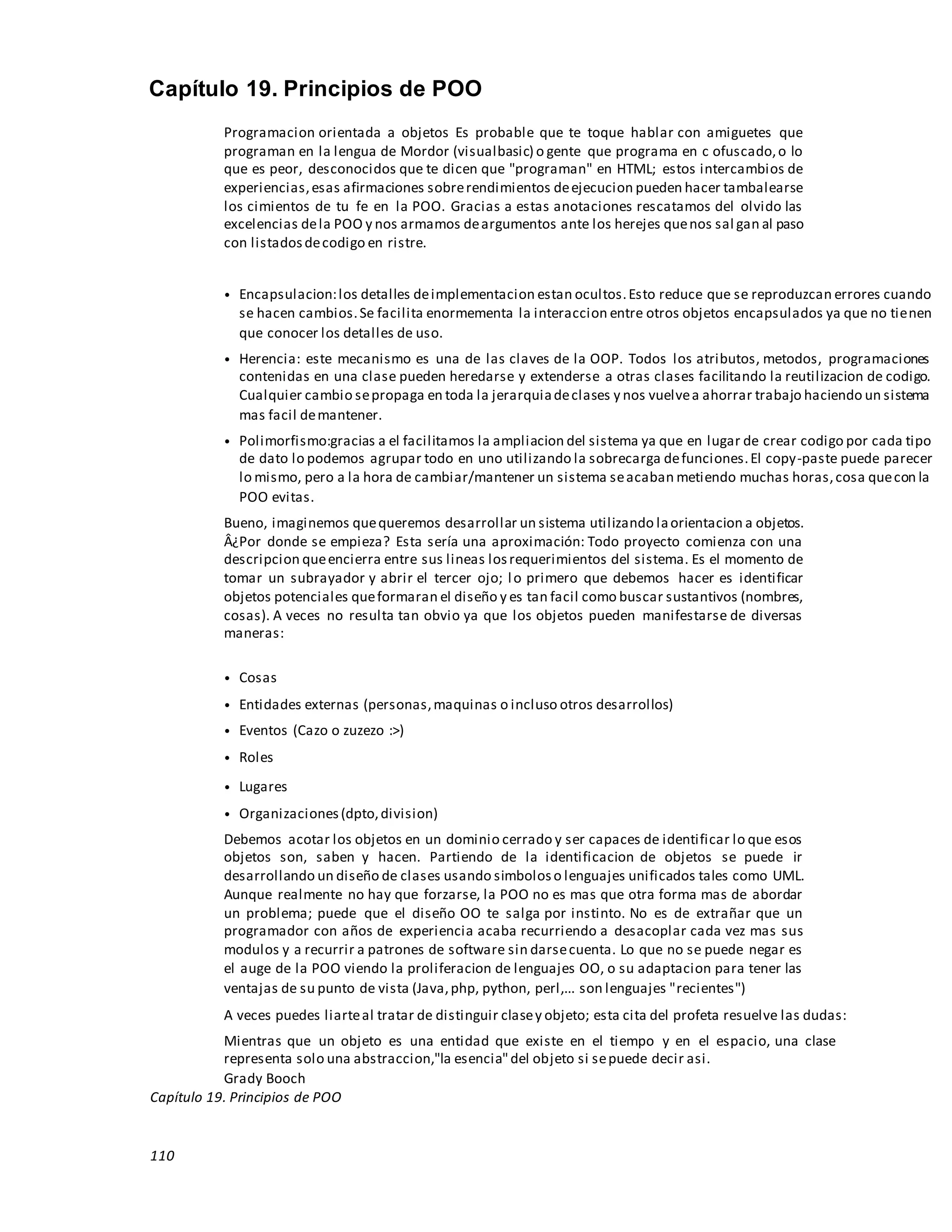 110
Capítulo 19. Principios de POO
Programacion orientada a objetos Es probable que te toque hablar con amiguetes que
programan en la lengua de Mordor (visualbasic) o gente que programa en c ofuscado,o lo
que es peor, desconocidos que te dicen que "programan" en HTML; estos intercambios de
experiencias,esas afirmaciones sobrerendimientos deejecucion pueden hacer tambalearse
los cimientos de tu fe en la POO. Gracias a estas anotaciones rescatamos del olvido las
excelencias dela POO y nos armamos deargumentos ante los herejes quenos sal gan al paso
con listadosdecodigo en ristre.
• Encapsulacion:los detalles deimplementacion estan ocultos.Esto reduce que se reproduzcan errores cuando
se hacen cambios.Se facilita enormementa la interaccion entre otros objetos encapsulados ya que no tienen
que conocer los detalles de uso.
• Herencia: este mecanismo es una de las claves de la OOP. Todos los atributos, metodos, programaciones
contenidas en una clase pueden heredarse y extenderse a otras clases facilitando la reutilizacion de codigo.
Cualquier cambio sepropaga en toda la jerarquiadeclases y nos vuelvea ahorrar trabajo haciendo un sistema
mas facil demantener.
• Polimorfismo:gracias a el facilitamos la ampliacion del sistema ya que en lugar de crear codigo por cada tipo
de dato lo podemos agrupar todo en uno utilizando la sobrecarga defunciones.El copy-paste puede parecer
lo mismo, pero a la hora de cambiar/mantener un sistema seacaban metiendo muchas horas,cosa quecon la
POO evitas.
Bueno, imaginemos quequeremos desarrollar un sistema utilizando laorientacion a objetos.
Â¿Por donde se empieza? Esta sería una aproximación: Todo proyecto comienza con una
descripcion queencierra entre sus lineas losrequerimientos del sistema. Es el momento de
tomar un subrayador y abrir el tercer ojo; lo primero que debemos hacer es identificar
objetos potenciales queformaran el diseño y es tan facil como buscar sustantivos (nombres,
cosas). A veces no resulta tan obvio ya que los objetos pueden manifestarse de diversas
maneras:
• Cosas
• Entidades externas (personas,maquinas o incluso otros desarrollos)
• Eventos (Cazo o zuzezo :>)
• Roles
• Lugares
• Organizaciones(dpto,division)
Debemos acotar los objetos en un dominio cerrado y ser capaces de identificar lo que esos
objetos son, saben y hacen. Partiendo de la identificacion de objetos se puede ir
desarrollando un diseño de clases usando simboloso lenguajes unificados tales como UML.
Aunque realmente no hay que forzarse, la POO no es mas que otra forma mas de abordar
un problema; puede que el diseño OO te salga por instinto. No es de extrañar que un
programador con años de experiencia acaba recurriendo a desacoplar cada vez mas sus
modulos y a recurrir a patrones de software sin darsecuenta. Lo que no se puede negar es
el auge de la POO viendo la proliferacion de lenguajes OO, o su adaptacion para tener las
ventajas de su punto de vista (Java,php, python, perl,... son lenguajes "recientes")
A veces puedes liarteal tratar de distinguir clasey objeto; esta cita del profeta resuelve las dudas:
Mientras que un objeto es una entidad que existe en el tiempo y en el espacio, una clase
representa solo una abstraccion,"la esencia"del objeto si sepuede decir asi.
Grady Booch
Capítulo 19. Principios de POO
 