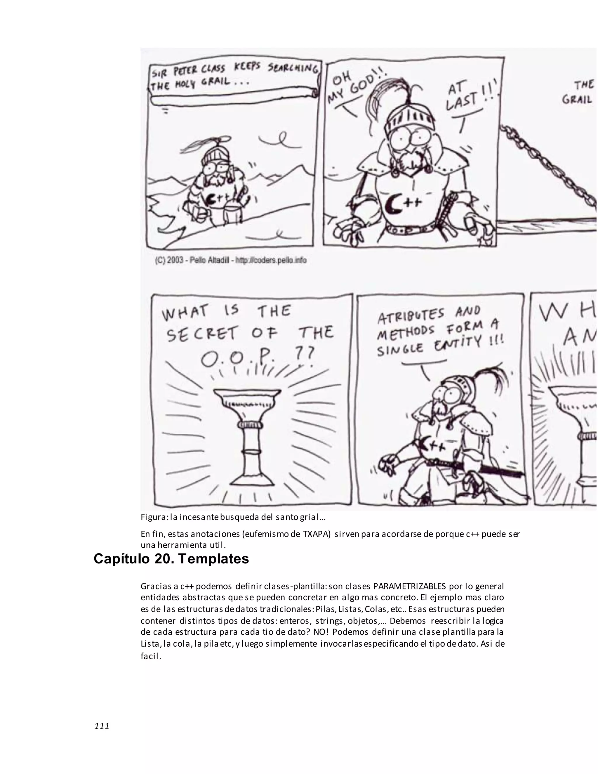 111
Figura:la incesantebusqueda del santo grial...
En fin, estas anotaciones (eufemismo de TXAPA) sirven para acordarse de porque c++ puede ser
una herramienta util.
Capítulo 20. Templates
Gracias a c++ podemos definir clases-plantilla:son clases PARAMETRIZABLES por lo general
entidades abstractas que se pueden concretar en algo mas concreto. El ejemplo mas claro
es de las estructurasdedatos tradicionales:Pilas,Listas,Colas,etc..Esas estructuras pueden
contener distintos tipos de datos: enteros, strings, objetos,... Debemos reescribir la logica
de cada estructura para cada tio de dato? NO! Podemos definir una clase plantilla para la
Lista,la cola,la pilaetc,y luego simplemente invocarlasespecificando el tipo dedato. Asi de
facil.
 
