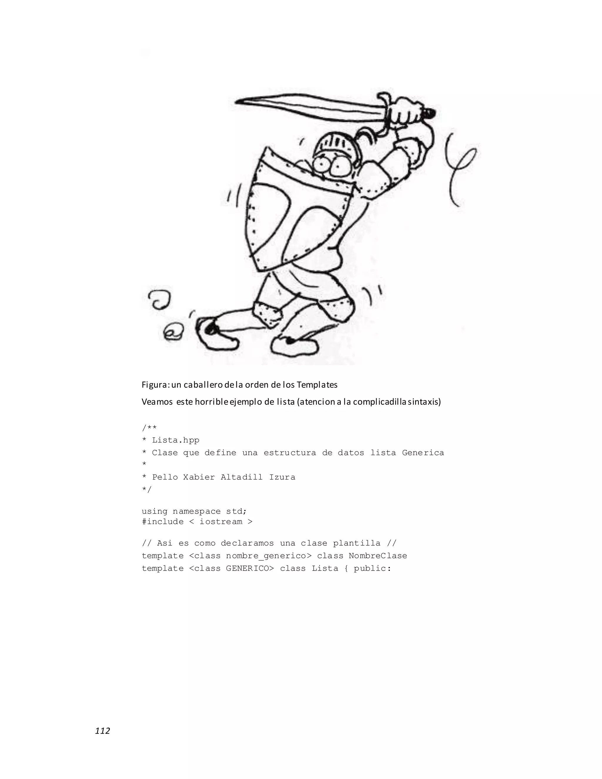 112
Figura:un caballero dela orden de los Templates
Veamos este horribleejemplo de lista (atencion a la complicadillasintaxis)
/**
* Lista.hpp
* Clase que define una estructura de datos lista Generica
*
* Pello Xabier Altadill Izura
*/
using namespace std;
#include < iostream >
// Asi es como declaramos una clase plantilla //
template <class nombre_generico> class NombreClase
template <class GENERICO> class Lista { public:
 