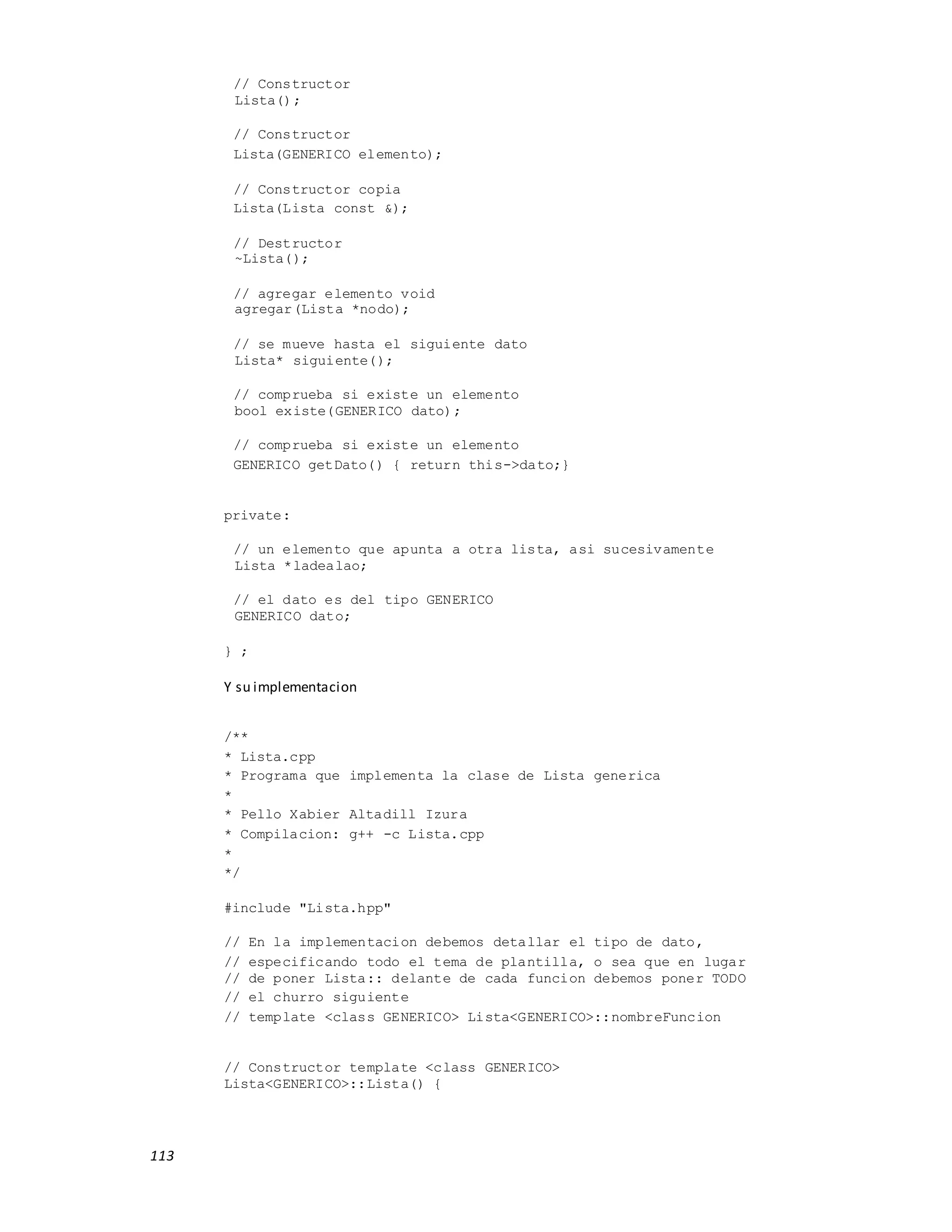 113
// Constructor
Lista();
// Constructor
Lista(GENERICO elemento);
// Constructor copia
Lista(Lista const &);
// Destructor
~Lista();
// agregar elemento void
agregar(Lista *nodo);
// se mueve hasta el siguiente dato
Lista* siguiente();
// comprueba si existe un elemento
bool existe(GENERICO dato);
// comprueba si existe un elemento
GENERICO getDato() { return this->dato;}
private:
// un elemento que apunta a otra lista, asi sucesivamente
Lista *ladealao;
// el dato es del tipo GENERICO
GENERICO dato;
} ;
Y su implementacion
/**
* Lista.cpp
* Programa que implementa la clase de Lista generica
*
* Pello Xabier Altadill Izura
* Compilacion: g++ -c Lista.cpp
*
*/
#include "Lista.hpp"
// En la implementacion debemos detallar el tipo de dato,
// especificando todo el tema de plantilla, o sea que en lugar
// de poner Lista:: delante de cada funcion debemos poner TODO
// el churro siguiente
// template <class GENERICO> Lista<GENERICO>::nombreFuncion
// Constructor template <class GENERICO>
Lista<GENERICO>::Lista() {
 
