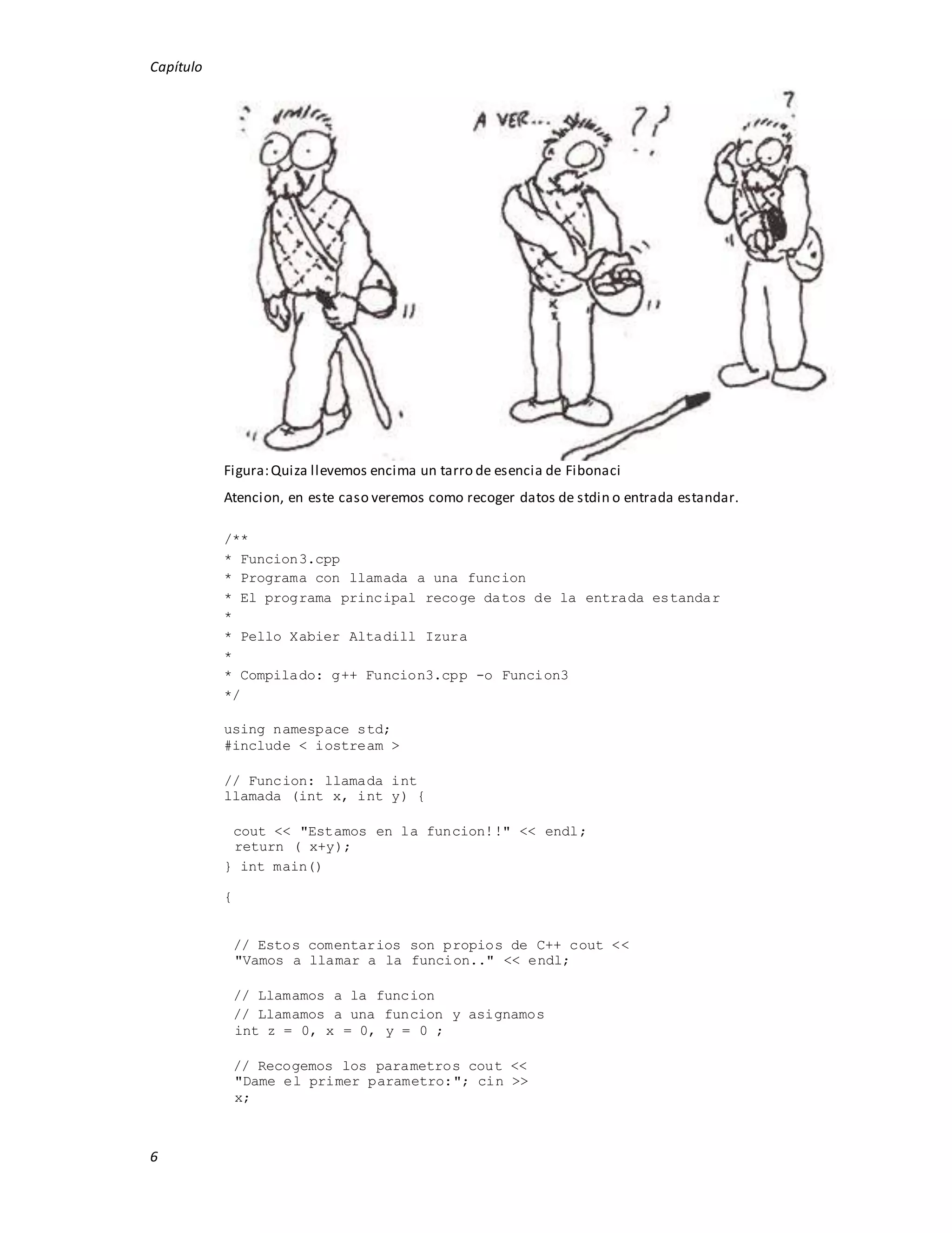 Capítulo
6
Figura:Quiza llevemos encima un tarro de esencia de Fibonaci
Atencion, en este caso veremos como recoger datos de stdin o entrada estandar.
/**
* Funcion3.cpp
* Programa con llamada a una funcion
* El programa principal recoge datos de la entrada estandar
*
* Pello Xabier Altadill Izura
*
* Compilado: g++ Funcion3.cpp -o Funcion3
*/
using namespace std;
#include < iostream >
// Funcion: llamada int
llamada (int x, int y) {
cout << "Estamos en la funcion!!" << endl;
return ( x+y);
} int main()
{
// Estos comentarios son propios de C++ cout <<
"Vamos a llamar a la funcion.." << endl;
// Llamamos a la funcion
// Llamamos a una funcion y asignamos
int z = 0, x = 0, y = 0 ;
// Recogemos los parametros cout <<
"Dame el primer parametro:"; cin >>
x;
 