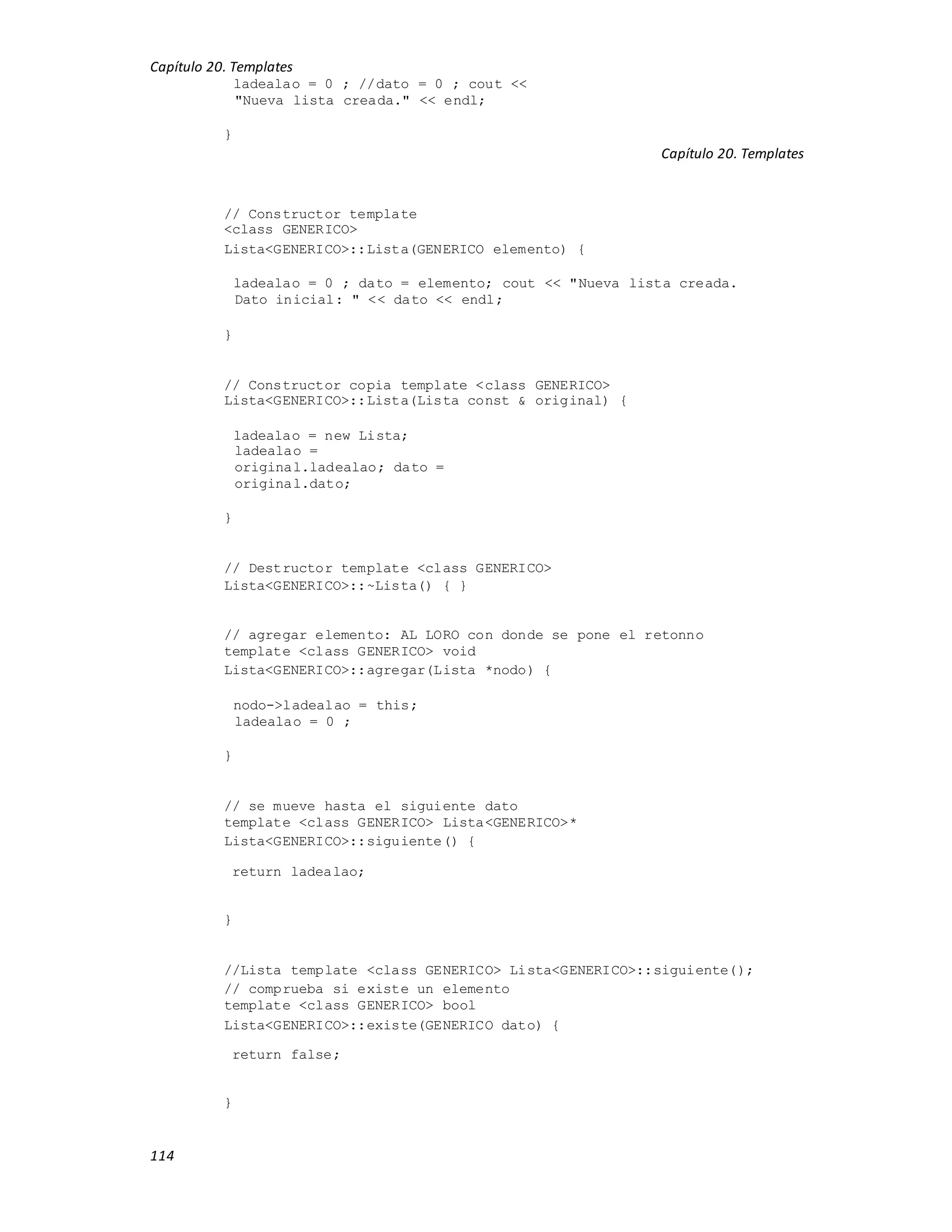 Capítulo 20. Templates
114
ladealao = 0 ; //dato = 0 ; cout <<
"Nueva lista creada." << endl;
}
Capítulo 20. Templates
// Constructor template
<class GENERICO>
Lista<GENERICO>::Lista(GENERICO elemento) {
ladealao = 0 ; dato = elemento; cout << "Nueva lista creada.
Dato inicial: " << dato << endl;
}
// Constructor copia template <class GENERICO>
Lista<GENERICO>::Lista(Lista const & original) {
ladealao = new Lista;
ladealao =
original.ladealao; dato =
original.dato;
}
// Destructor template <class GENERICO>
Lista<GENERICO>::~Lista() { }
// agregar elemento: AL LORO con donde se pone el retonno
template <class GENERICO> void
Lista<GENERICO>::agregar(Lista *nodo) {
nodo->ladealao = this;
ladealao = 0 ;
}
// se mueve hasta el siguiente dato
template <class GENERICO> Lista<GENERICO>*
Lista<GENERICO>::siguiente() {
return ladealao;
}
//Lista template <class GENERICO> Lista<GENERICO>::siguiente();
// comprueba si existe un elemento
template <class GENERICO> bool
Lista<GENERICO>::existe(GENERICO dato) {
return false;
}
 