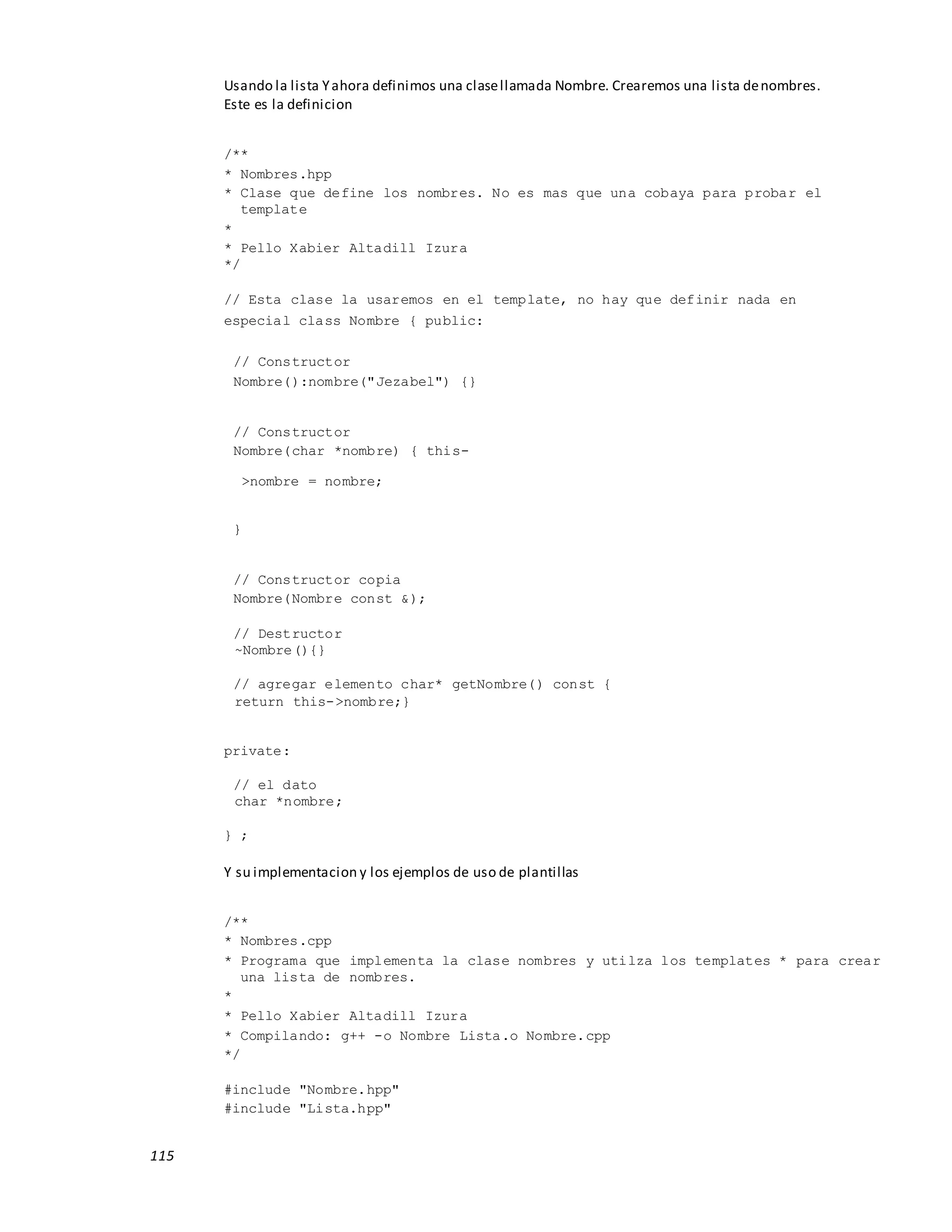 115
Usando la lista Yahora definimos una clasellamada Nombre. Crearemos una lista denombres.
Este es la definicion
/**
* Nombres.hpp
* Clase que define los nombres. No es mas que una cobaya para probar el
template
*
* Pello Xabier Altadill Izura
*/
// Esta clase la usaremos en el template, no hay que definir nada en
especial class Nombre { public:
// Constructor
Nombre():nombre("Jezabel") {}
// Constructor
Nombre(char *nombre) { this-
>nombre = nombre;
}
// Constructor copia
Nombre(Nombre const &);
// Destructor
~Nombre(){}
// agregar elemento char* getNombre() const {
return this->nombre;}
private:
// el dato
char *nombre;
} ;
Y su implementacion y los ejemplos de uso de plantillas
/**
* Nombres.cpp
* Programa que implementa la clase nombres y utilza los templates * para crear
una lista de nombres.
*
* Pello Xabier Altadill Izura
* Compilando: g++ -o Nombre Lista.o Nombre.cpp
*/
#include "Nombre.hpp"
#include "Lista.hpp"
 