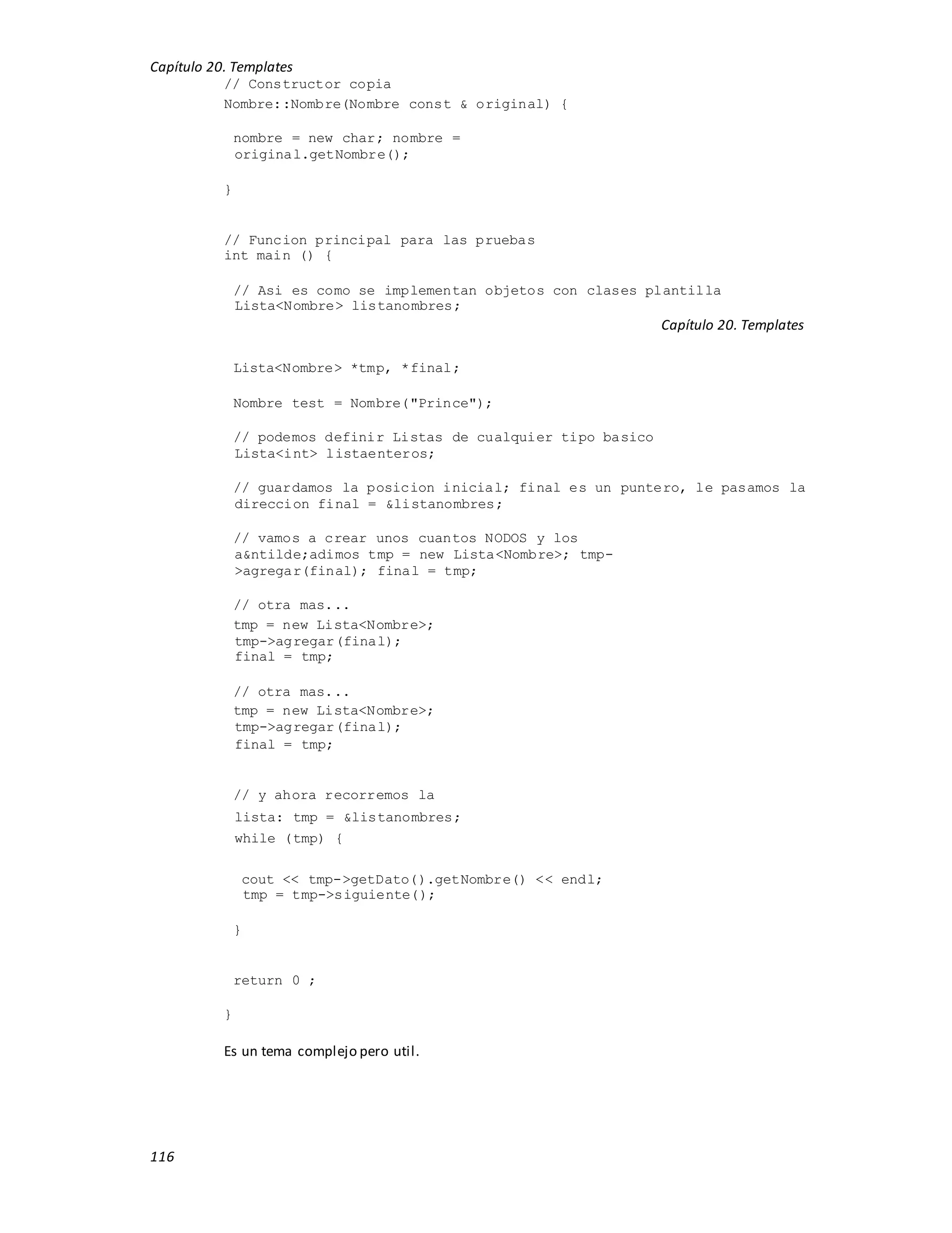 Capítulo 20. Templates
116
// Constructor copia
Nombre::Nombre(Nombre const & original) {
nombre = new char; nombre =
original.getNombre();
}
// Funcion principal para las pruebas
int main () {
// Asi es como se implementan objetos con clases plantilla
Lista<Nombre> listanombres;
Capítulo 20. Templates
Lista<Nombre> *tmp, *final;
Nombre test = Nombre("Prince");
// podemos definir Listas de cualquier tipo basico
Lista<int> listaenteros;
// guardamos la posicion inicial; final es un puntero, le pasamos la
direccion final = &listanombres;
// vamos a crear unos cuantos NODOS y los
a&ntilde;adimos tmp = new Lista<Nombre>; tmp-
>agregar(final); final = tmp;
// otra mas...
tmp = new Lista<Nombre>;
tmp->agregar(final);
final = tmp;
// otra mas...
tmp = new Lista<Nombre>;
tmp->agregar(final);
final = tmp;
// y ahora recorremos la
lista: tmp = &listanombres;
while (tmp) {
cout << tmp->getDato().getNombre() << endl;
tmp = tmp->siguiente();
}
return 0 ;
}
Es un tema complejo pero util.
 