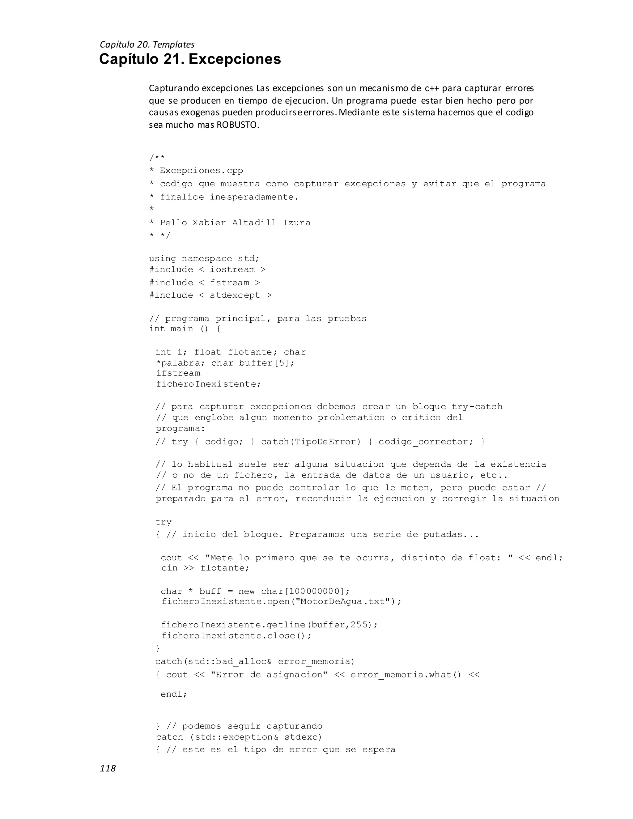 Capítulo 20. Templates
118
Capítulo 21. Excepciones
Capturando excepciones Las excepciones son un mecanismo de c++ para capturar errores
que se producen en tiempo de ejecucion. Un programa puede estar bien hecho pero por
causas exogenas pueden producirseerrores.Mediante este sistema hacemos que el codigo
sea mucho mas ROBUSTO.
/**
* Excepciones.cpp
* codigo que muestra como capturar excepciones y evitar que el programa
* finalice inesperadamente.
*
* Pello Xabier Altadill Izura
* */
using namespace std;
#include < iostream >
#include < fstream >
#include < stdexcept >
// programa principal, para las pruebas
int main () {
int i; float flotante; char
*palabra; char buffer[5];
ifstream
ficheroInexistente;
// para capturar excepciones debemos crear un bloque try-catch
// que englobe algun momento problematico o critico del
programa:
// try { codigo; } catch(TipoDeError) { codigo_corrector; }
// lo habitual suele ser alguna situacion que dependa de la existencia
// o no de un fichero, la entrada de datos de un usuario, etc..
// El programa no puede controlar lo que le meten, pero puede estar //
preparado para el error, reconducir la ejecucion y corregir la situacion
try
{ // inicio del bloque. Preparamos una serie de putadas...
cout << "Mete lo primero que se te ocurra, distinto de float: " << endl;
cin >> flotante;
char * buff = new char[100000000];
ficheroInexistente.open("MotorDeAgua.txt");
ficheroInexistente.getline(buffer,255);
ficheroInexistente.close();
}
catch(std::bad_alloc& error_memoria)
{ cout << "Error de asignacion" << error_memoria.what() <<
endl;
} // podemos seguir capturando
catch (std::exception& stdexc)
{ // este es el tipo de error que se espera
 