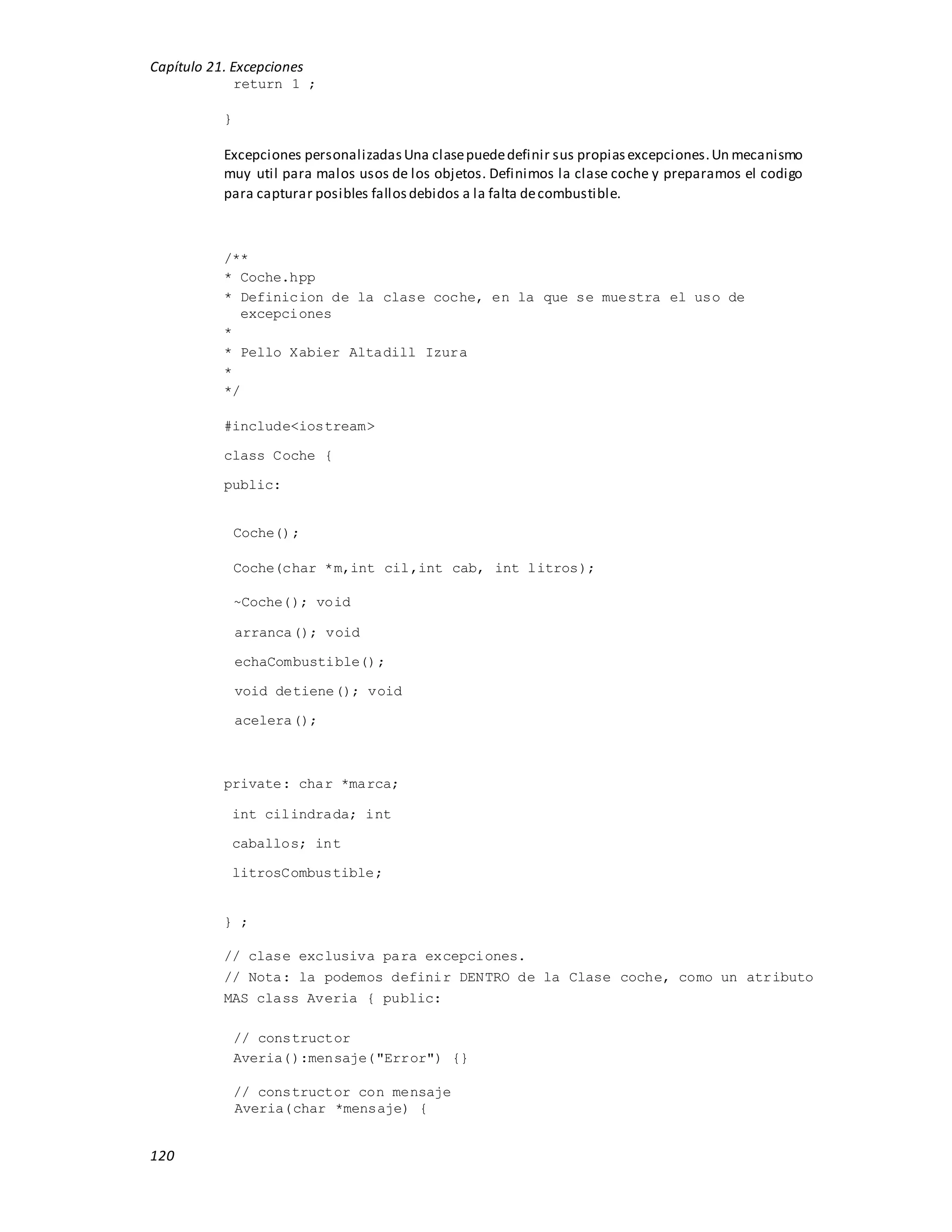Capítulo 21. Excepciones
120
return 1 ;
}
Excepciones personalizadasUna clasepuededefinir sus propiasexcepciones.Un mecanismo
muy util para malos usos de los objetos. Definimos la clase coche y preparamos el codigo
para capturar posibles fallosdebidos a la falta decombustible.
/**
* Coche.hpp
* Definicion de la clase coche, en la que se muestra el uso de
excepciones
*
* Pello Xabier Altadill Izura
*
*/
#include<iostream>
class Coche {
public:
Coche();
Coche(char *m,int cil,int cab, int litros);
~Coche(); void
arranca(); void
echaCombustible();
void detiene(); void
acelera();
private: char *marca;
int cilindrada; int
caballos; int
litrosCombustible;
} ;
// clase exclusiva para excepciones.
// Nota: la podemos definir DENTRO de la Clase coche, como un atributo
MAS class Averia { public:
// constructor
Averia():mensaje("Error") {}
// constructor con mensaje
Averia(char *mensaje) {
 