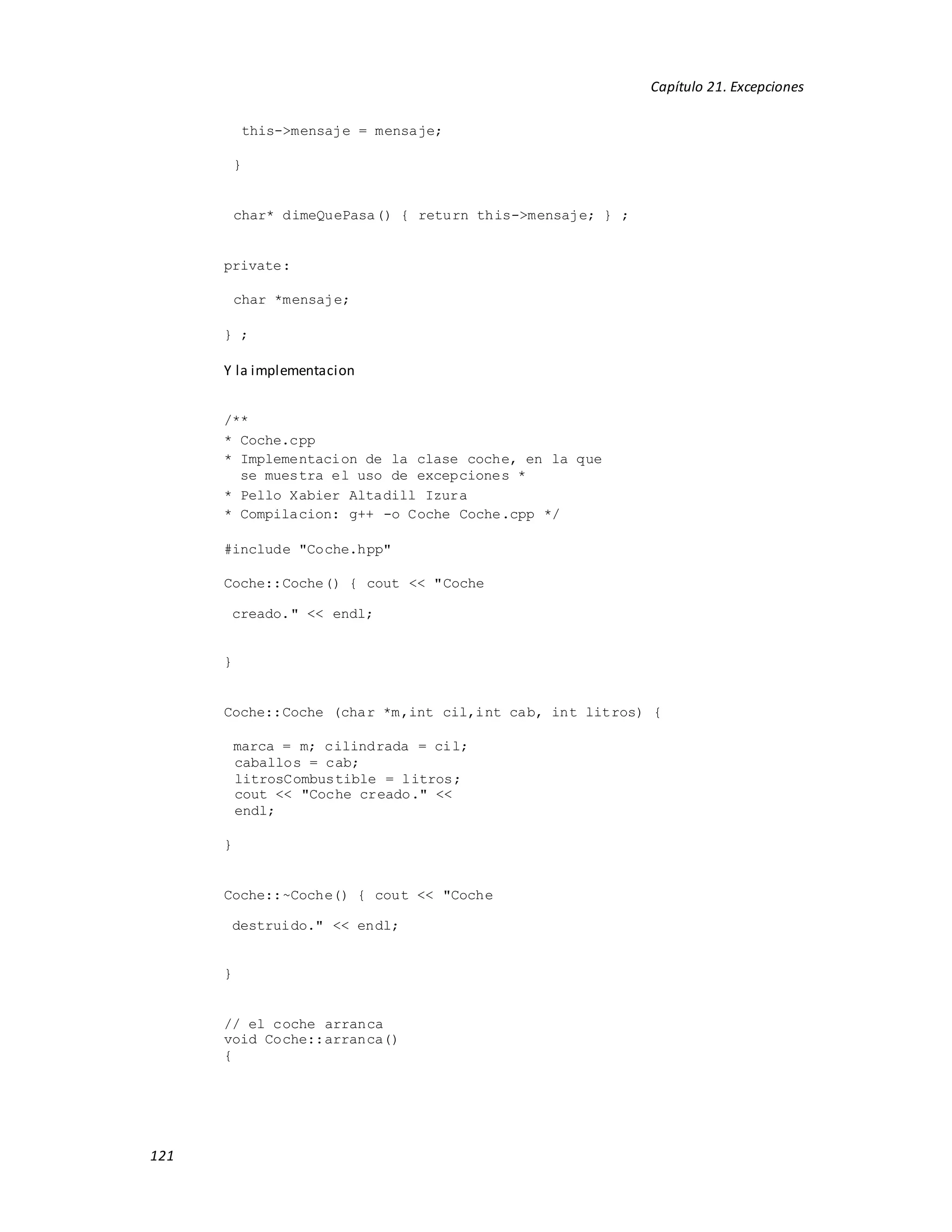 121
Capítulo 21. Excepciones
this->mensaje = mensaje;
}
char* dimeQuePasa() { return this->mensaje; } ;
private:
char *mensaje;
} ;
Y la implementacion
/**
* Coche.cpp
* Implementacion de la clase coche, en la que
se muestra el uso de excepciones *
* Pello Xabier Altadill Izura
* Compilacion: g++ -o Coche Coche.cpp */
#include "Coche.hpp"
Coche::Coche() { cout << "Coche
creado." << endl;
}
Coche::Coche (char *m,int cil,int cab, int litros) {
marca = m; cilindrada = cil;
caballos = cab;
litrosCombustible = litros;
cout << "Coche creado." <<
endl;
}
Coche::~Coche() { cout << "Coche
destruido." << endl;
}
// el coche arranca
void Coche::arranca()
{
 
