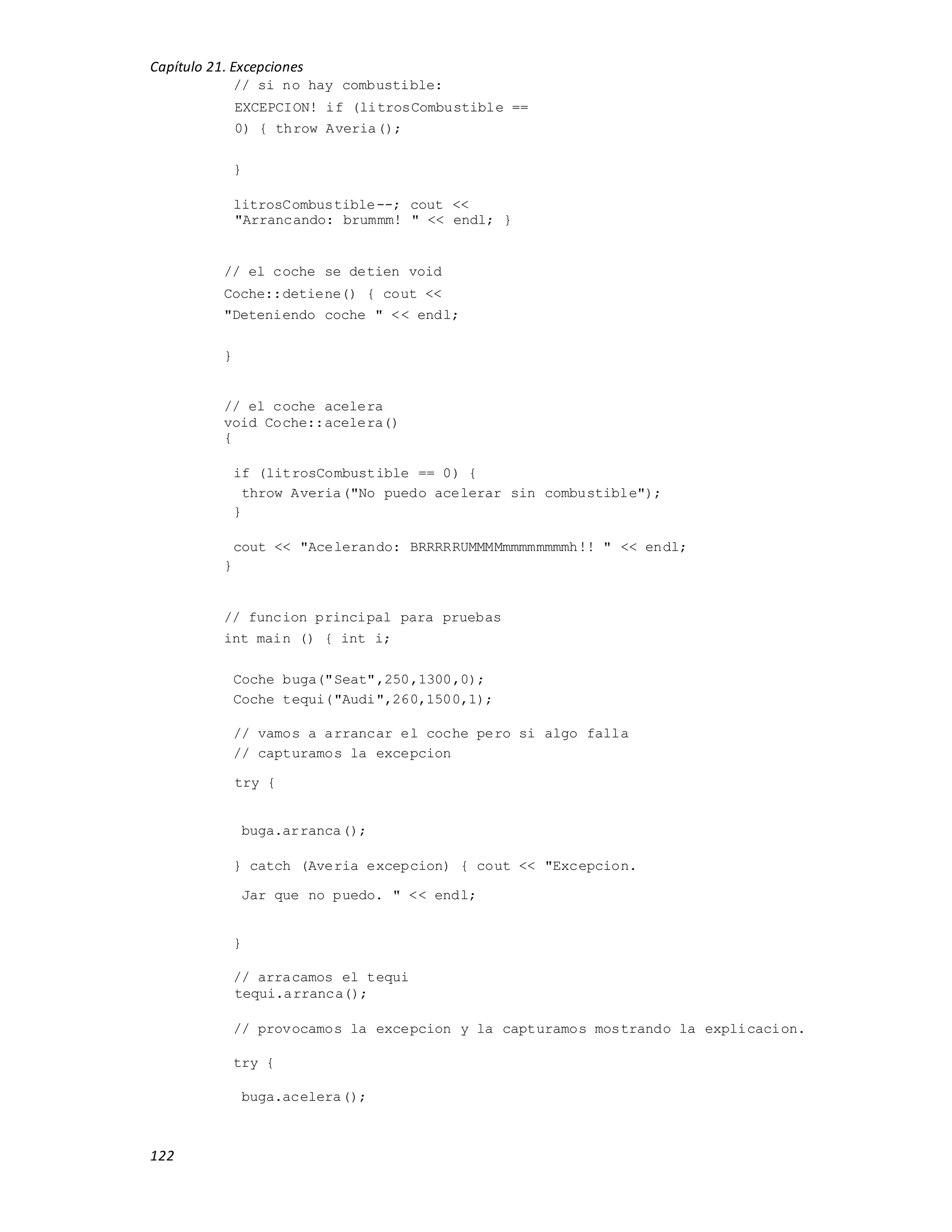 Capítulo 21. Excepciones
122
// si no hay combustible:
EXCEPCION! if (litrosCombustible ==
0) { throw Averia();
}
litrosCombustible--; cout <<
"Arrancando: brummm! " << endl; }
// el coche se detien void
Coche::detiene() { cout <<
"Deteniendo coche " << endl;
}
// el coche acelera
void Coche::acelera()
{
if (litrosCombustible == 0) {
throw Averia("No puedo acelerar sin combustible");
}
cout << "Acelerando: BRRRRRUMMMMmmmmmmmmh!! " << endl;
}
// funcion principal para pruebas
int main () { int i;
Coche buga("Seat",250,1300,0);
Coche tequi("Audi",260,1500,1);
// vamos a arrancar el coche pero si algo falla
// capturamos la excepcion
try {
buga.arranca();
} catch (Averia excepcion) { cout << "Excepcion.
Jar que no puedo. " << endl;
}
// arracamos el tequi
tequi.arranca();
// provocamos la excepcion y la capturamos mostrando la explicacion.
try {
buga.acelera();
 