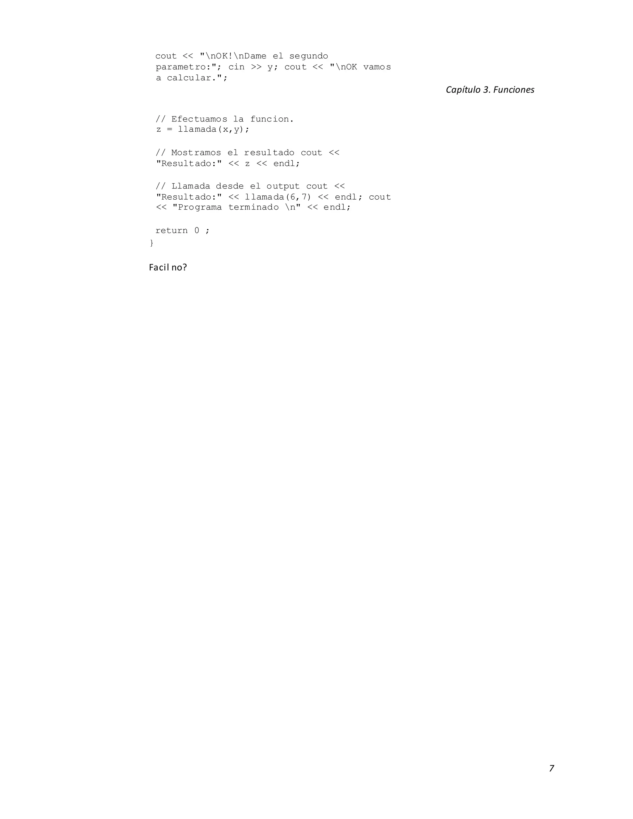 7
cout << "nOK!nDame el segundo
parametro:"; cin >> y; cout << "nOK vamos
a calcular.";
Capítulo 3. Funciones
// Efectuamos la funcion.
z = llamada(x,y);
// Mostramos el resultado cout <<
"Resultado:" << z << endl;
// Llamada desde el output cout <<
"Resultado:" << llamada(6,7) << endl; cout
<< "Programa terminado n" << endl;
return 0 ;
}
Facil no?
 