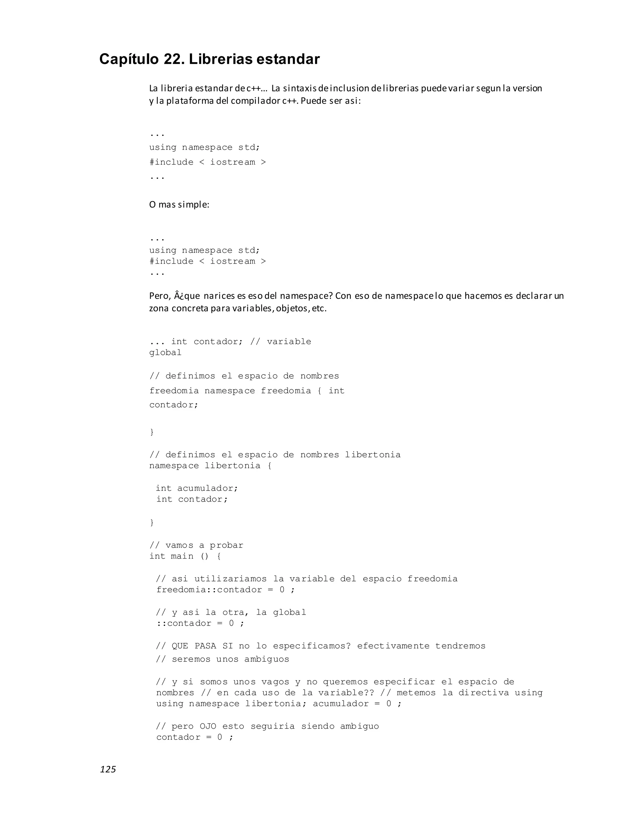 125
Capítulo 22. Librerias estandar
La libreria estandar dec++... La sintaxisdeinclusion delibrerias puedevariar segun la version
y la plataforma del compilador c++. Puede ser asi:
...
using namespace std;
#include < iostream >
...
O mas simple:
...
using namespace std;
#include < iostream >
...
Pero, Â¿que narices es eso del namespace? Con eso de namespacelo que hacemos es declarar un
zona concreta para variables,objetos,etc.
... int contador; // variable
global
// definimos el espacio de nombres
freedomia namespace freedomia { int
contador;
}
// definimos el espacio de nombres libertonia
namespace libertonia {
int acumulador;
int contador;
}
// vamos a probar
int main () {
// asi utilizariamos la variable del espacio freedomia
freedomia::contador = 0 ;
// y asi la otra, la global
::contador = 0 ;
// QUE PASA SI no lo especificamos? efectivamente tendremos
// seremos unos ambiguos
// y si somos unos vagos y no queremos especificar el espacio de
nombres // en cada uso de la variable?? // metemos la directiva using
using namespace libertonia; acumulador = 0 ;
// pero OJO esto seguiria siendo ambiguo
contador = 0 ;
 