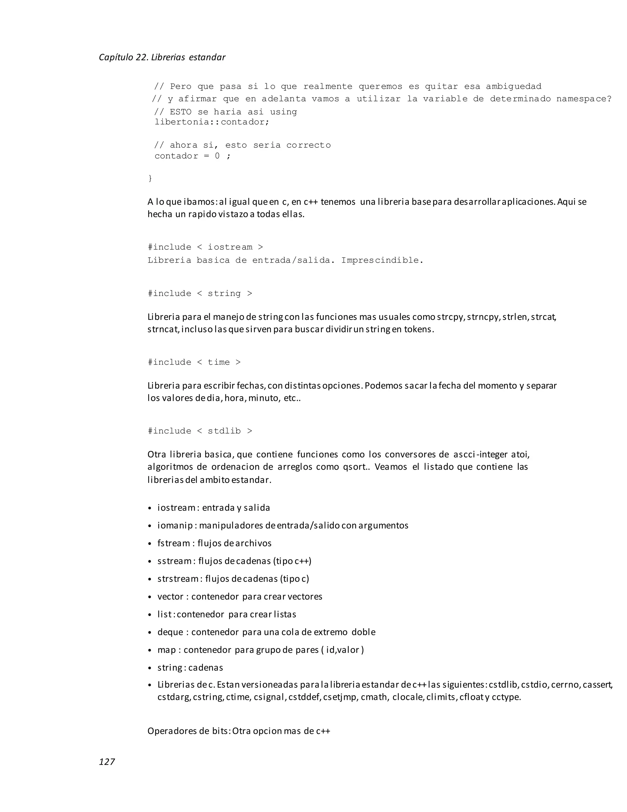 127
Capítulo 22. Librerias estandar
// Pero que pasa si lo que realmente queremos es quitar esa ambiguedad
// y afirmar que en adelanta vamos a utilizar la variable de determinado namespace?
// ESTO se haria asi using
libertonia::contador;
// ahora si, esto seria correcto
contador = 0 ;
}
A lo que ibamos:al igual queen c, en c++ tenemos una libreria basepara desarrollaraplicaciones.Aqui se
hecha un rapido vistazo a todas ellas.
#include < iostream >
Libreria basica de entrada/salida. Imprescindible.
#include < string >
Libreria para el manejo de stringcon las funciones mas usuales como strcpy,strncpy,strlen,strcat,
strncat,incluso lasquesirven para buscar dividirun stringen tokens.
#include < time >
Libreria para escribir fechas,con distintasopciones.Podemos sacar lafecha del momento y separar
los valores dedia,hora,minuto, etc..
#include < stdlib >
Otra libreria basica, que contiene funciones como los conversores de ascci-integer atoi,
algoritmos de ordenacion de arreglos como qsort.. Veamos el listado que contiene las
libreriasdel ambito estandar.
• iostream: entrada y salida
• iomanip : manipuladores deentrada/salido con argumentos
• fstream : flujos dearchivos
• sstream: flujos decadenas (tipo c++)
• strstream: flujos decadenas (tipo c)
• vector : contenedor para crear vectores
• list:contenedor para crear listas
• deque : contenedor para una cola de extremo doble
• map : contenedor para grupo de pares ( id,valor )
• string: cadenas
• Librerias dec.Estan versioneadas paralalibreriaestandar dec++las siguientes:cstdlib,cstdio,cerrno,cassert,
cstdarg,cstring,ctime, csignal,cstddef,csetjmp, cmath, clocale,climits,cfloaty cctype.
Operadores de bits:Otra opcion mas de c++
 