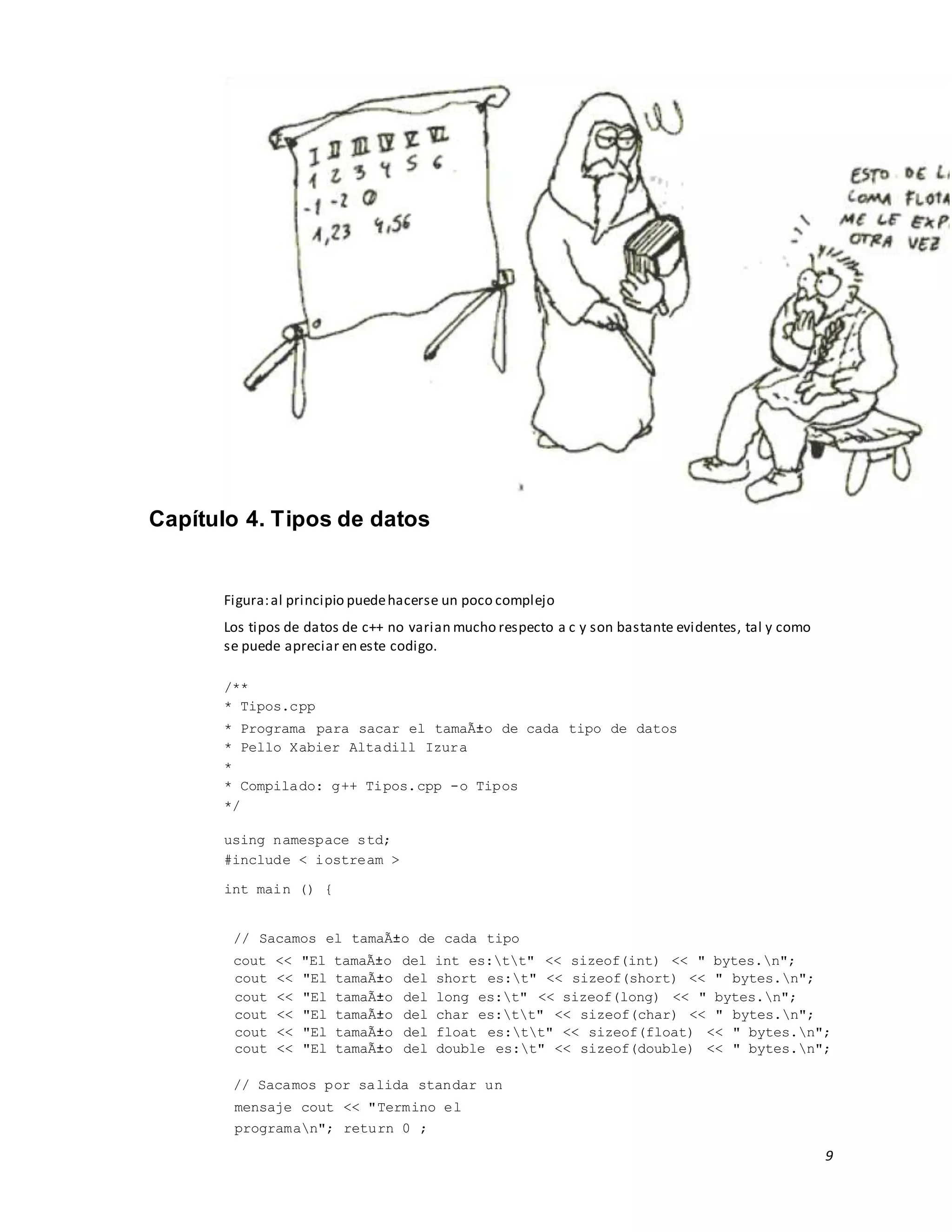 9
Capítulo 4. Tipos de datos
Figura:al principio puedehacerse un poco complejo
Los tipos de datos de c++ no varian mucho respecto a c y son bastante evidentes, tal y como
se puede apreciar en este codigo.
/**
* Tipos.cpp
* Programa para sacar el tamaÃ±o de cada tipo de datos
* Pello Xabier Altadill Izura
*
* Compilado: g++ Tipos.cpp -o Tipos
*/
using namespace std;
#include < iostream >
int main () {
// Sacamos el tamaÃ±o de cada tipo
cout << "El tamaÃ±o del int es:tt" << sizeof(int) << " bytes.n";
cout << "El tamaÃ±o del short es:t" << sizeof(short) << " bytes.n";
cout << "El tamaÃ±o del long es:t" << sizeof(long) << " bytes.n";
cout << "El tamaÃ±o del char es:tt" << sizeof(char) << " bytes.n";
cout << "El tamaÃ±o del float es:tt" << sizeof(float) << " bytes.n";
cout << "El tamaÃ±o del double es:t" << sizeof(double) << " bytes.n";
// Sacamos por salida standar un
mensaje cout << "Termino el
programan"; return 0 ;
 