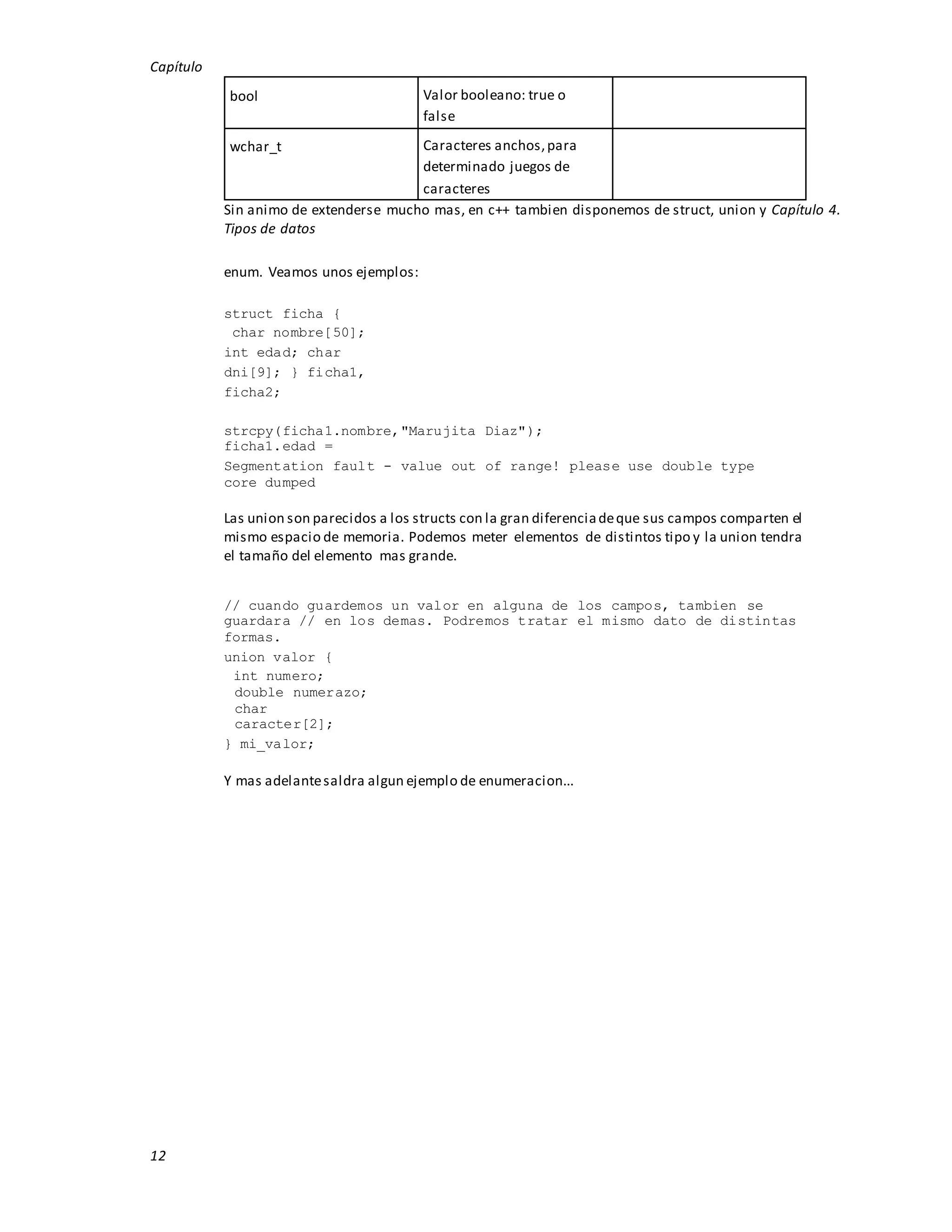 Capítulo
12
bool Valor booleano: true o
false
wchar_t Caracteres anchos,para
determinado juegos de
caracteres
Sin animo de extenderse mucho mas, en c++ tambien disponemos de struct, union y Capítulo 4.
Tipos de datos
enum. Veamos unos ejemplos:
struct ficha {
char nombre[50];
int edad; char
dni[9]; } ficha1,
ficha2;
strcpy(ficha1.nombre,"Marujita Diaz");
ficha1.edad =
Segmentation fault - value out of range! please use double type
core dumped
Las union son parecidos a los structs con la gran diferenciadeque sus campos comparten el
mismo espacio de memoria. Podemos meter elementos de distintos tipo y la union tendra
el tamaño del elemento mas grande.
// cuando guardemos un valor en alguna de los campos, tambien se
guardara // en los demas. Podremos tratar el mismo dato de distintas
formas.
union valor {
int numero;
double numerazo;
char
caracter[2];
} mi_valor;
Y mas adelantesaldra algun ejemplo de enumeracion...
 