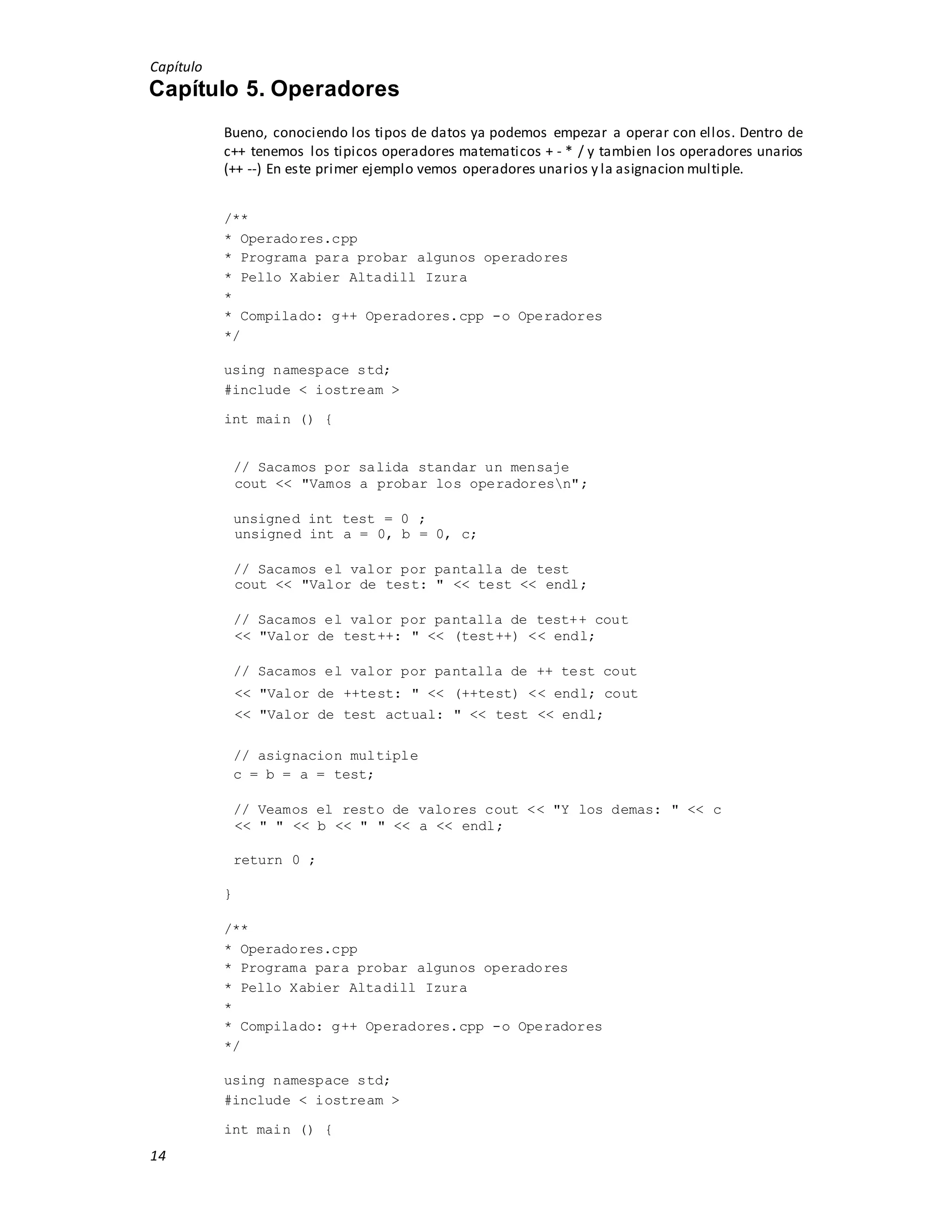 Capítulo
14
Capítulo 5. Operadores
Bueno, conociendo los tipos de datos ya podemos empezar a operar con ellos. Dentro de
c++ tenemos los tipicos operadores matematicos + - * / y tambien los operadores unarios
(++ --) En este primer ejemplo vemos operadores unarios y la asignacion multiple.
/**
* Operadores.cpp
* Programa para probar algunos operadores
* Pello Xabier Altadill Izura
*
* Compilado: g++ Operadores.cpp -o Operadores
*/
using namespace std;
#include < iostream >
int main () {
// Sacamos por salida standar un mensaje
cout << "Vamos a probar los operadoresn";
unsigned int test = 0 ;
unsigned int a = 0, b = 0, c;
// Sacamos el valor por pantalla de test
cout << "Valor de test: " << test << endl;
// Sacamos el valor por pantalla de test++ cout
<< "Valor de test++: " << (test++) << endl;
// Sacamos el valor por pantalla de ++ test cout
<< "Valor de ++test: " << (++test) << endl; cout
<< "Valor de test actual: " << test << endl;
// asignacion multiple
c = b = a = test;
// Veamos el resto de valores cout << "Y los demas: " << c
<< " " << b << " " << a << endl;
return 0 ;
}
/**
* Operadores.cpp
* Programa para probar algunos operadores
* Pello Xabier Altadill Izura
*
* Compilado: g++ Operadores.cpp -o Operadores
*/
using namespace std;
#include < iostream >
int main () {
 