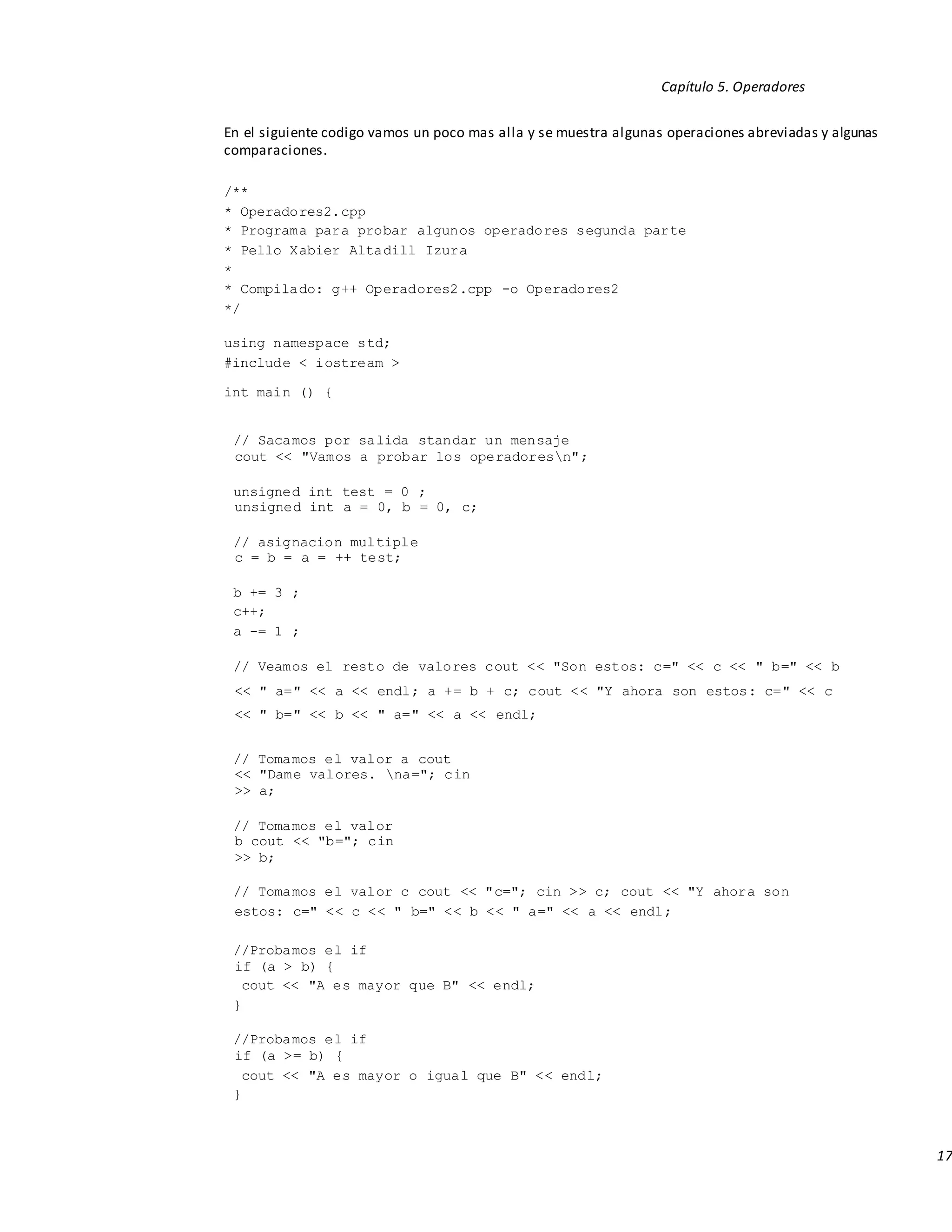 17
Capítulo 5. Operadores
En el siguiente codigo vamos un poco mas alla y se muestra algunas operaciones abreviadas y algunas
comparaciones.
/**
* Operadores2.cpp
* Programa para probar algunos operadores segunda parte
* Pello Xabier Altadill Izura
*
* Compilado: g++ Operadores2.cpp -o Operadores2
*/
using namespace std;
#include < iostream >
int main () {
// Sacamos por salida standar un mensaje
cout << "Vamos a probar los operadoresn";
unsigned int test = 0 ;
unsigned int a = 0, b = 0, c;
// asignacion multiple
c = b = a = ++ test;
b += 3 ;
c++;
a -= 1 ;
// Veamos el resto de valores cout << "Son estos: c=" << c << " b=" << b
<< " a=" << a << endl; a += b + c; cout << "Y ahora son estos: c=" << c
<< " b=" << b << " a=" << a << endl;
// Tomamos el valor a cout
<< "Dame valores. na="; cin
>> a;
// Tomamos el valor
b cout << "b="; cin
>> b;
// Tomamos el valor c cout << "c="; cin >> c; cout << "Y ahora son
estos: c=" << c << " b=" << b << " a=" << a << endl;
//Probamos el if
if (a > b) {
cout << "A es mayor que B" << endl;
}
//Probamos el if
if (a >= b) {
cout << "A es mayor o igual que B" << endl;
}
 
