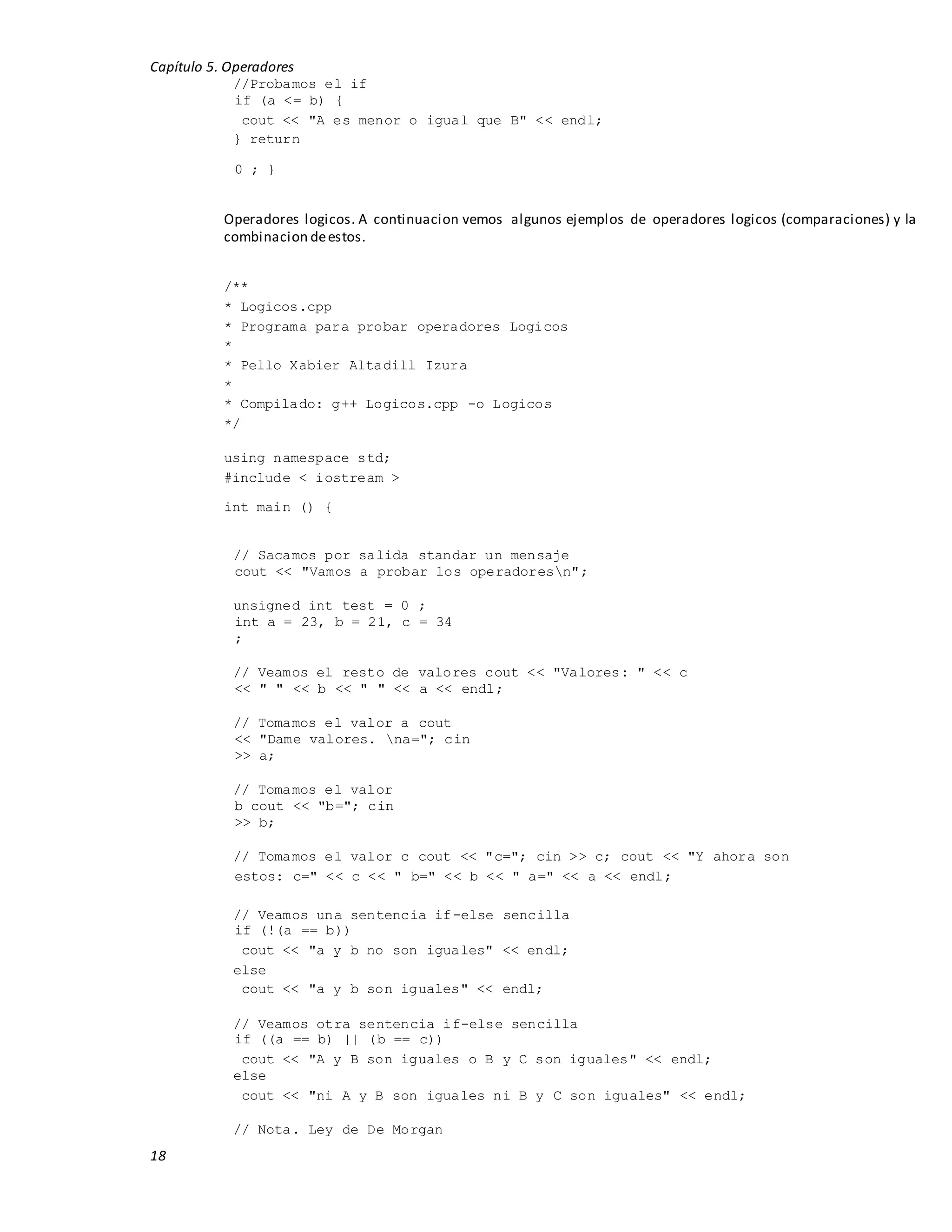 Capítulo 5. Operadores
18
//Probamos el if
if (a <= b) {
cout << "A es menor o igual que B" << endl;
} return
0 ; }
Operadores logicos. A continuacion vemos algunos ejemplos de operadores logicos (comparaciones) y la
combinacion deestos.
/**
* Logicos.cpp
* Programa para probar operadores Logicos
*
* Pello Xabier Altadill Izura
*
* Compilado: g++ Logicos.cpp -o Logicos
*/
using namespace std;
#include < iostream >
int main () {
// Sacamos por salida standar un mensaje
cout << "Vamos a probar los operadoresn";
unsigned int test = 0 ;
int a = 23, b = 21, c = 34
;
// Veamos el resto de valores cout << "Valores: " << c
<< " " << b << " " << a << endl;
// Tomamos el valor a cout
<< "Dame valores. na="; cin
>> a;
// Tomamos el valor
b cout << "b="; cin
>> b;
// Tomamos el valor c cout << "c="; cin >> c; cout << "Y ahora son
estos: c=" << c << " b=" << b << " a=" << a << endl;
// Veamos una sentencia if-else sencilla
if (!(a == b))
cout << "a y b no son iguales" << endl;
else
cout << "a y b son iguales" << endl;
// Veamos otra sentencia if-else sencilla
if ((a == b) || (b == c))
cout << "A y B son iguales o B y C son iguales" << endl;
else
cout << "ni A y B son iguales ni B y C son iguales" << endl;
// Nota. Ley de De Morgan
 