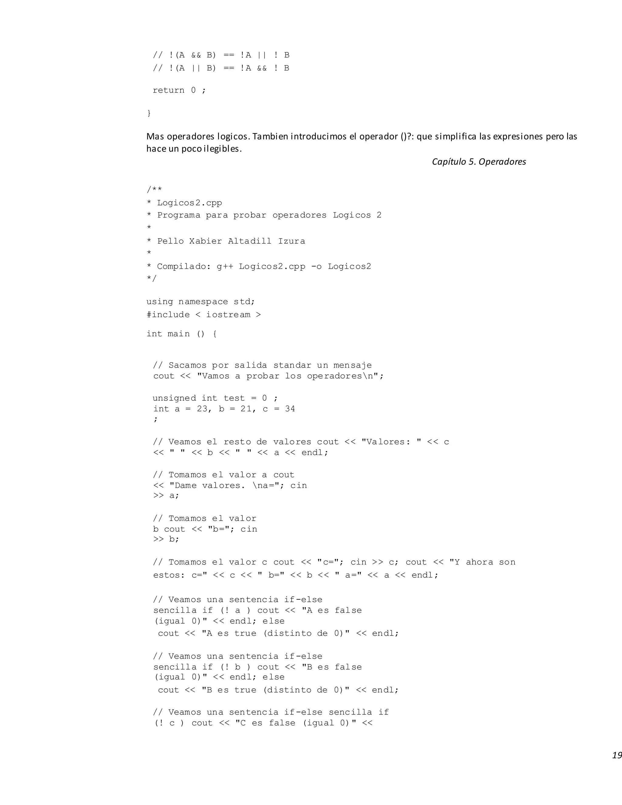 19
// !(A && B) == !A || ! B
// !(A || B) == !A && ! B
return 0 ;
}
Mas operadores logicos. Tambien introducimos el operador ()?: que simplifica las expresiones pero las
hace un poco ilegibles.
Capítulo 5. Operadores
/**
* Logicos2.cpp
* Programa para probar operadores Logicos 2
*
* Pello Xabier Altadill Izura
*
* Compilado: g++ Logicos2.cpp -o Logicos2
*/
using namespace std;
#include < iostream >
int main () {
// Sacamos por salida standar un mensaje
cout << "Vamos a probar los operadoresn";
unsigned int test = 0 ;
int a = 23, b = 21, c = 34
;
// Veamos el resto de valores cout << "Valores: " << c
<< " " << b << " " << a << endl;
// Tomamos el valor a cout
<< "Dame valores. na="; cin
>> a;
// Tomamos el valor
b cout << "b="; cin
>> b;
// Tomamos el valor c cout << "c="; cin >> c; cout << "Y ahora son
estos: c=" << c << " b=" << b << " a=" << a << endl;
// Veamos una sentencia if-else
sencilla if (! a ) cout << "A es false
(igual 0)" << endl; else
cout << "A es true (distinto de 0)" << endl;
// Veamos una sentencia if-else
sencilla if (! b ) cout << "B es false
(igual 0)" << endl; else
cout << "B es true (distinto de 0)" << endl;
// Veamos una sentencia if-else sencilla if
(! c ) cout << "C es false (igual 0)" <<
 