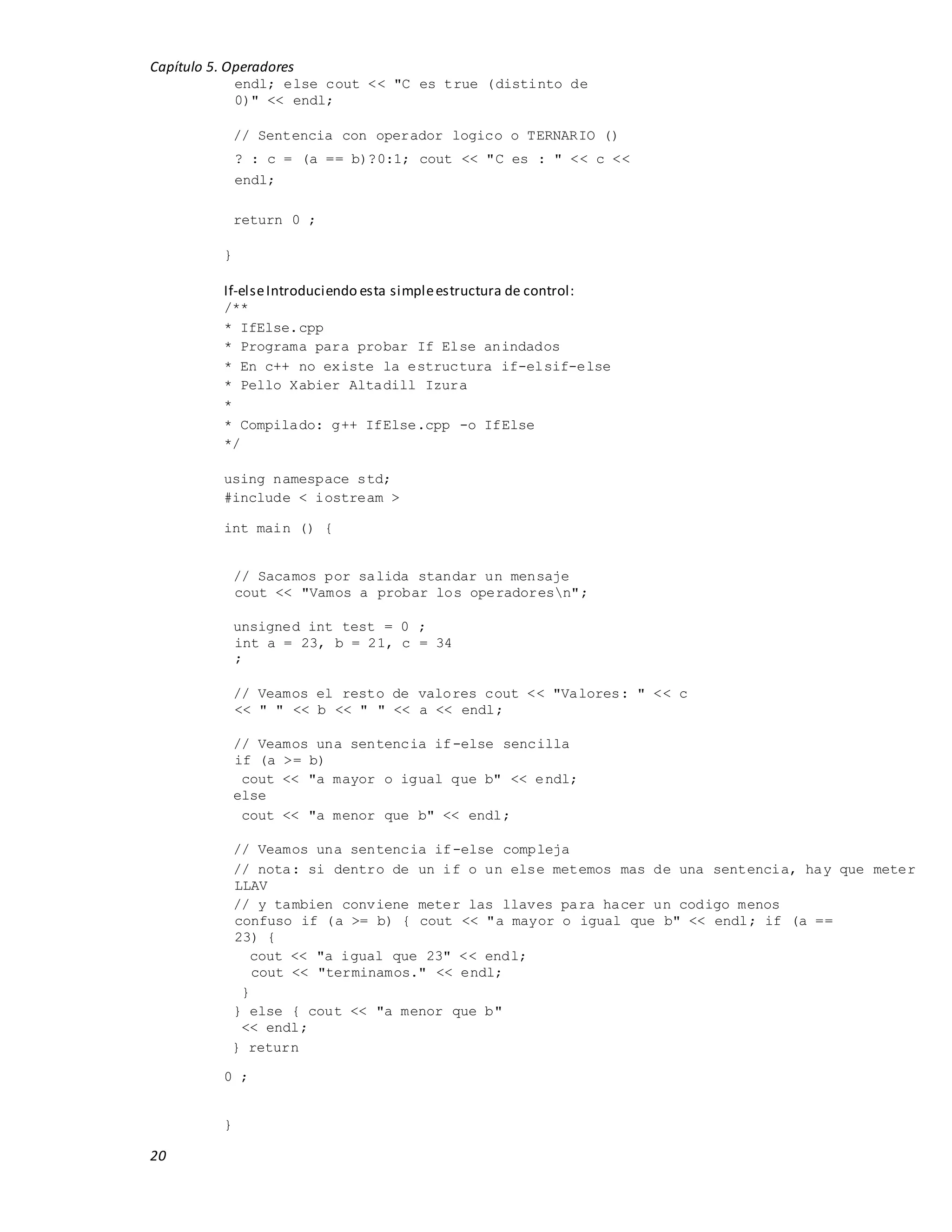 Capítulo 5. Operadores
20
endl; else cout << "C es true (distinto de
0)" << endl;
// Sentencia con operador logico o TERNARIO ()
? : c = (a == b)?0:1; cout << "C es : " << c <<
endl;
return 0 ;
}
If-elseIntroduciendo esta simpleestructura de control:
/**
* IfElse.cpp
* Programa para probar If Else anindados
* En c++ no existe la estructura if-elsif-else
* Pello Xabier Altadill Izura
*
* Compilado: g++ IfElse.cpp -o IfElse
*/
using namespace std;
#include < iostream >
int main () {
// Sacamos por salida standar un mensaje
cout << "Vamos a probar los operadoresn";
unsigned int test = 0 ;
int a = 23, b = 21, c = 34
;
// Veamos el resto de valores cout << "Valores: " << c
<< " " << b << " " << a << endl;
// Veamos una sentencia if-else sencilla
if (a >= b)
cout << "a mayor o igual que b" << endl;
else
cout << "a menor que b" << endl;
// Veamos una sentencia if-else compleja
// nota: si dentro de un if o un else metemos mas de una sentencia, hay que meter
LLAV
// y tambien conviene meter las llaves para hacer un codigo menos
confuso if (a >= b) { cout << "a mayor o igual que b" << endl; if (a ==
23) {
cout << "a igual que 23" << endl;
cout << "terminamos." << endl;
}
} else { cout << "a menor que b"
<< endl;
} return
0 ;
}
 